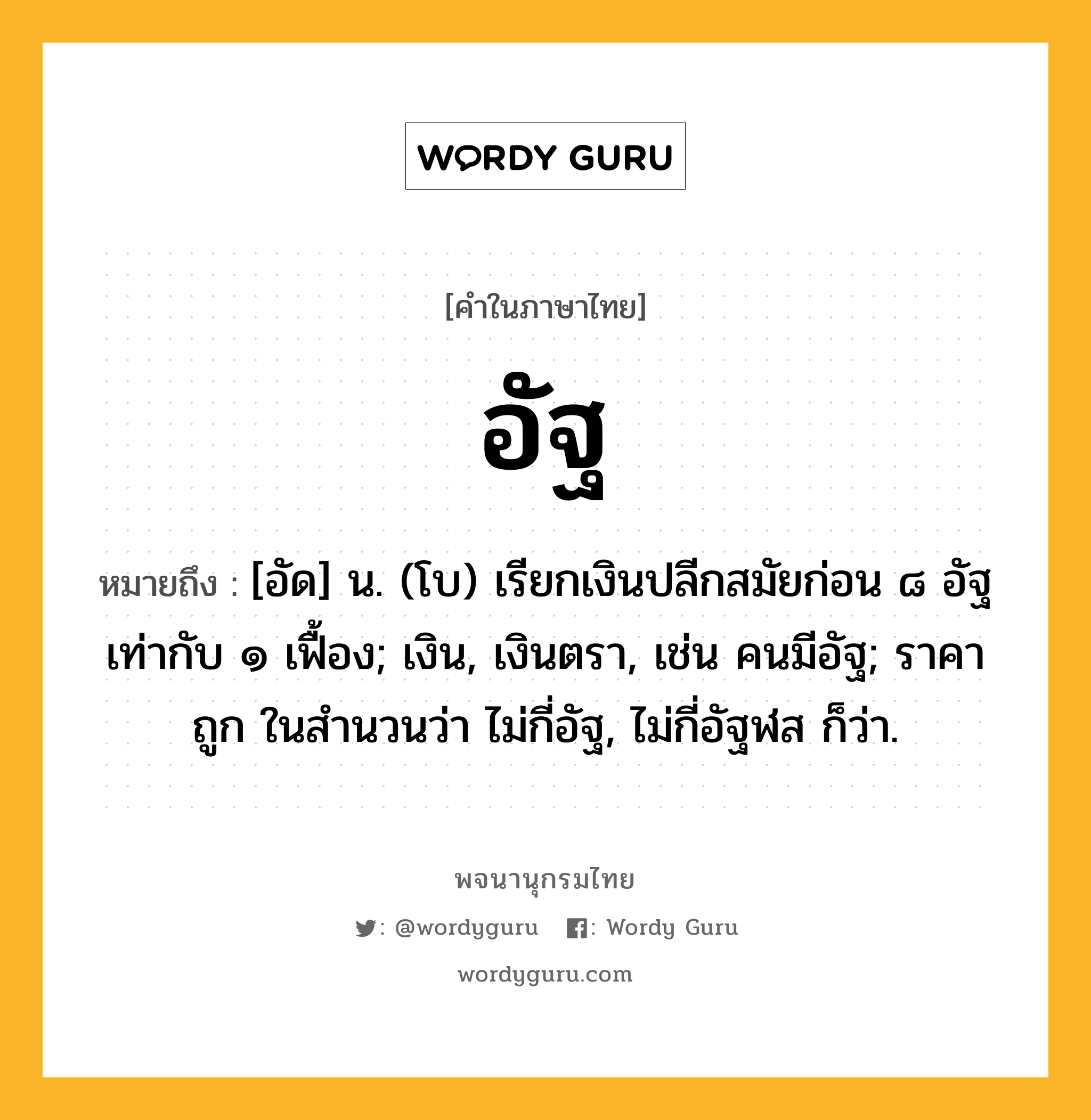 อัฐ หมายถึงอะไร?, คำในภาษาไทย อัฐ หมายถึง [อัด] น. (โบ) เรียกเงินปลีกสมัยก่อน ๘ อัฐ เท่ากับ ๑ เฟื้อง; เงิน, เงินตรา, เช่น คนมีอัฐ; ราคาถูก ในสํานวนว่า ไม่กี่อัฐ, ไม่กี่อัฐฬส ก็ว่า.