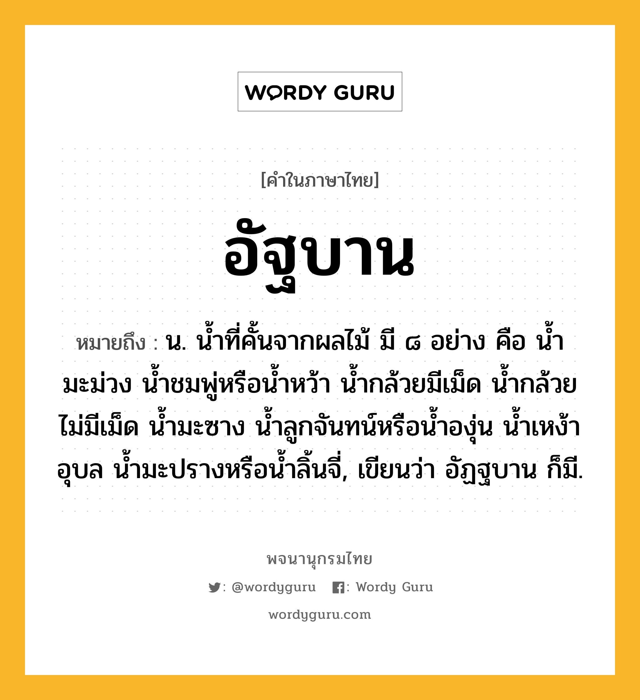 อัฐบาน หมายถึงอะไร?, คำในภาษาไทย อัฐบาน หมายถึง น. นํ้าที่คั้นจากผลไม้ มี ๘ อย่าง คือ นํ้ามะม่วง นํ้าชมพู่หรือนํ้าหว้า นํ้ากล้วยมีเม็ด นํ้ากล้วยไม่มีเม็ด นํ้ามะซาง นํ้าลูกจันทน์หรือน้ำองุ่น นํ้าเหง้าอุบล นํ้ามะปรางหรือน้ำลิ้นจี่, เขียนว่า อัฏฐบาน ก็มี.