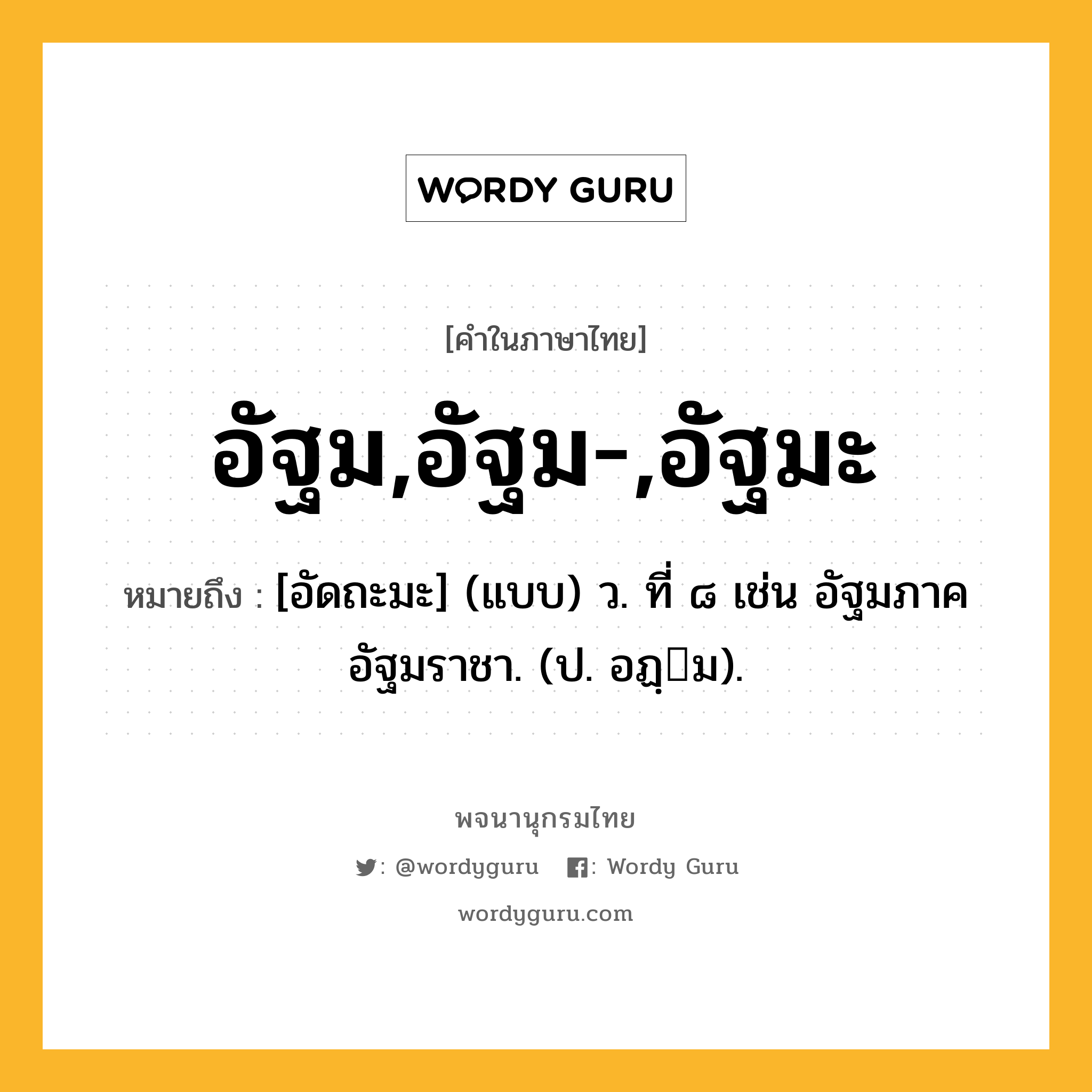 อัฐม,อัฐม-,อัฐมะ หมายถึงอะไร?, คำในภาษาไทย อัฐม,อัฐม-,อัฐมะ หมายถึง [อัดถะมะ] (แบบ) ว. ที่ ๘ เช่น อัฐมภาค อัฐมราชา. (ป. อฏฺม).