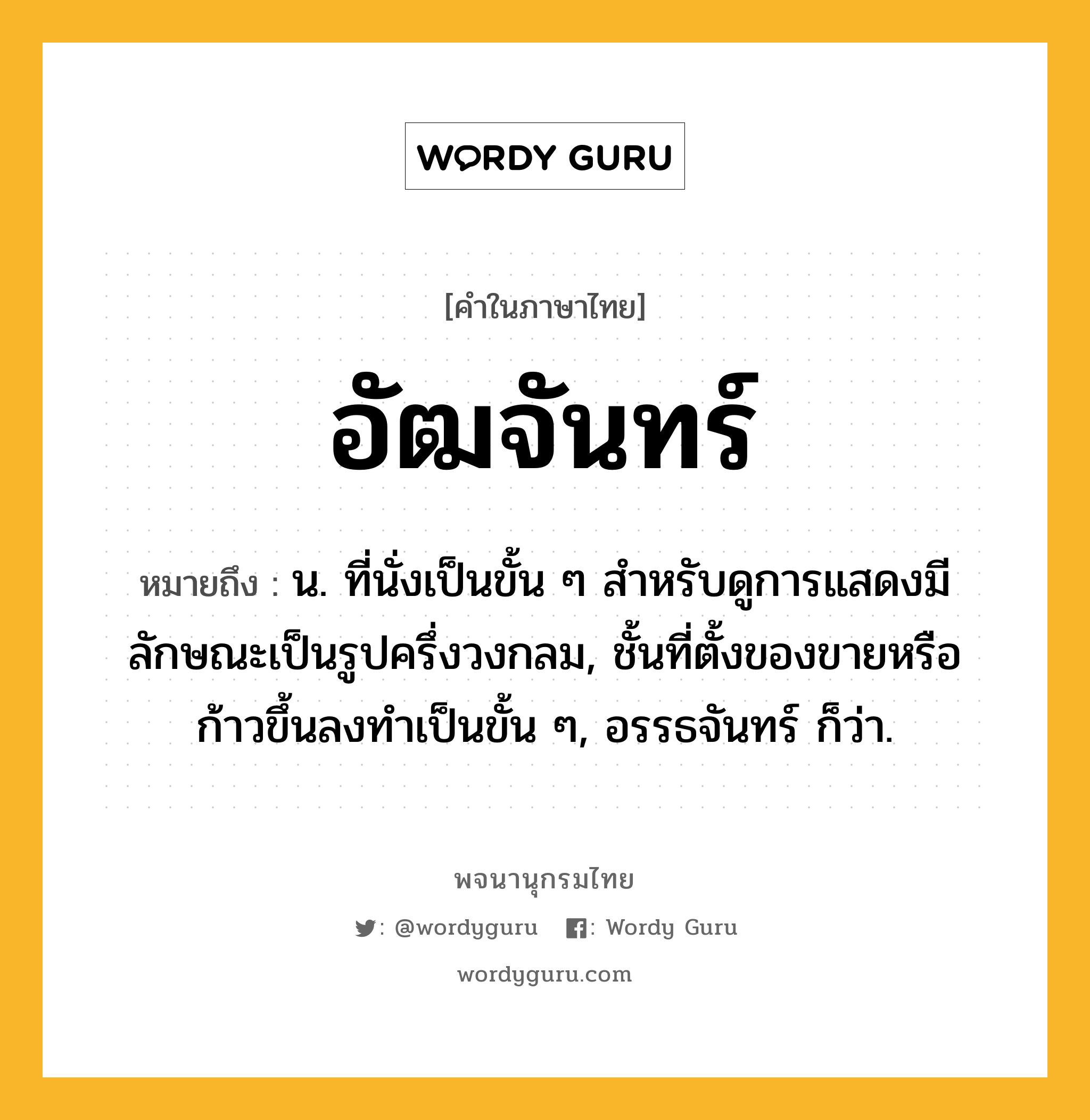 อัฒจันทร์ ความหมาย หมายถึงอะไร?, คำในภาษาไทย อัฒจันทร์ หมายถึง น. ที่นั่งเป็นขั้น ๆ สําหรับดูการแสดงมีลักษณะเป็นรูปครึ่งวงกลม, ชั้นที่ตั้งของขายหรือก้าวขึ้นลงทําเป็นขั้น ๆ, อรรธจันทร์ ก็ว่า.