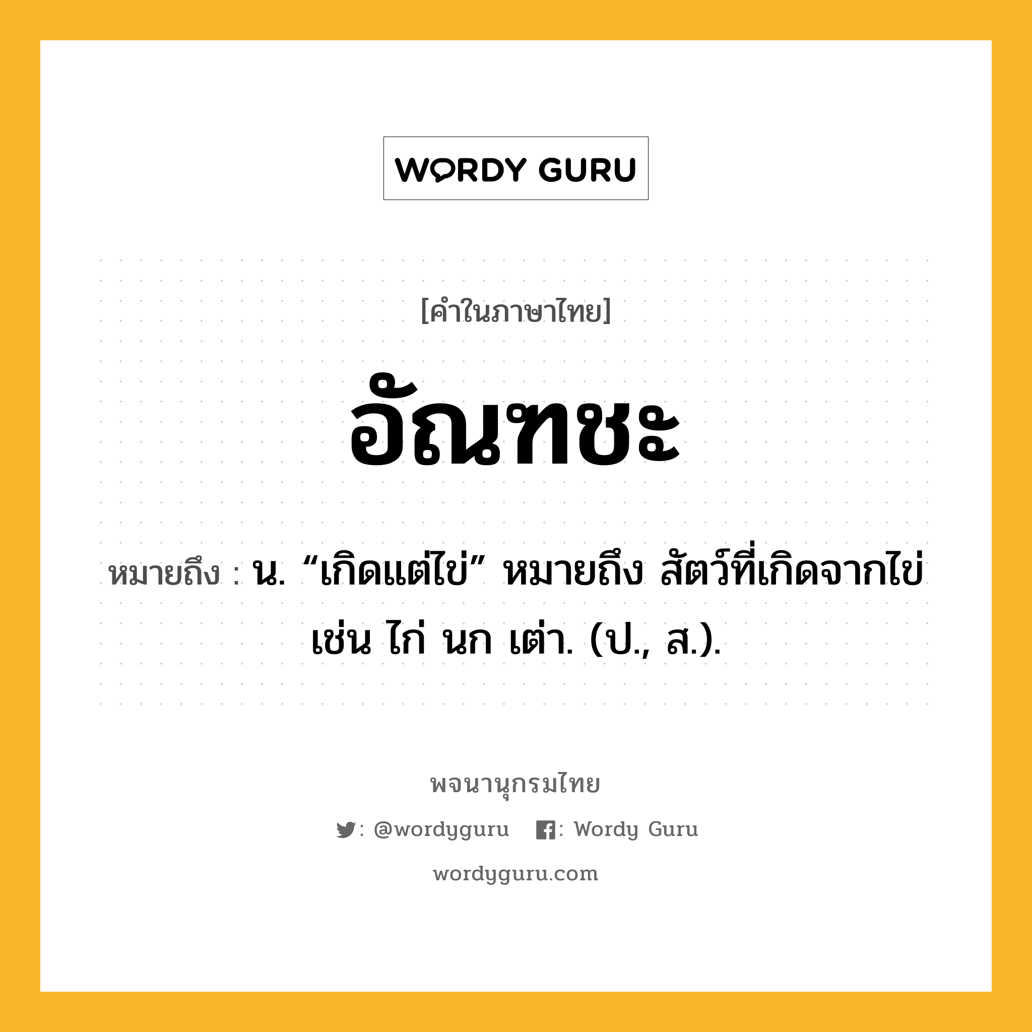 อัณฑชะ หมายถึงอะไร?, คำในภาษาไทย อัณฑชะ หมายถึง น. “เกิดแต่ไข่” หมายถึง สัตว์ที่เกิดจากไข่ เช่น ไก่ นก เต่า. (ป., ส.).