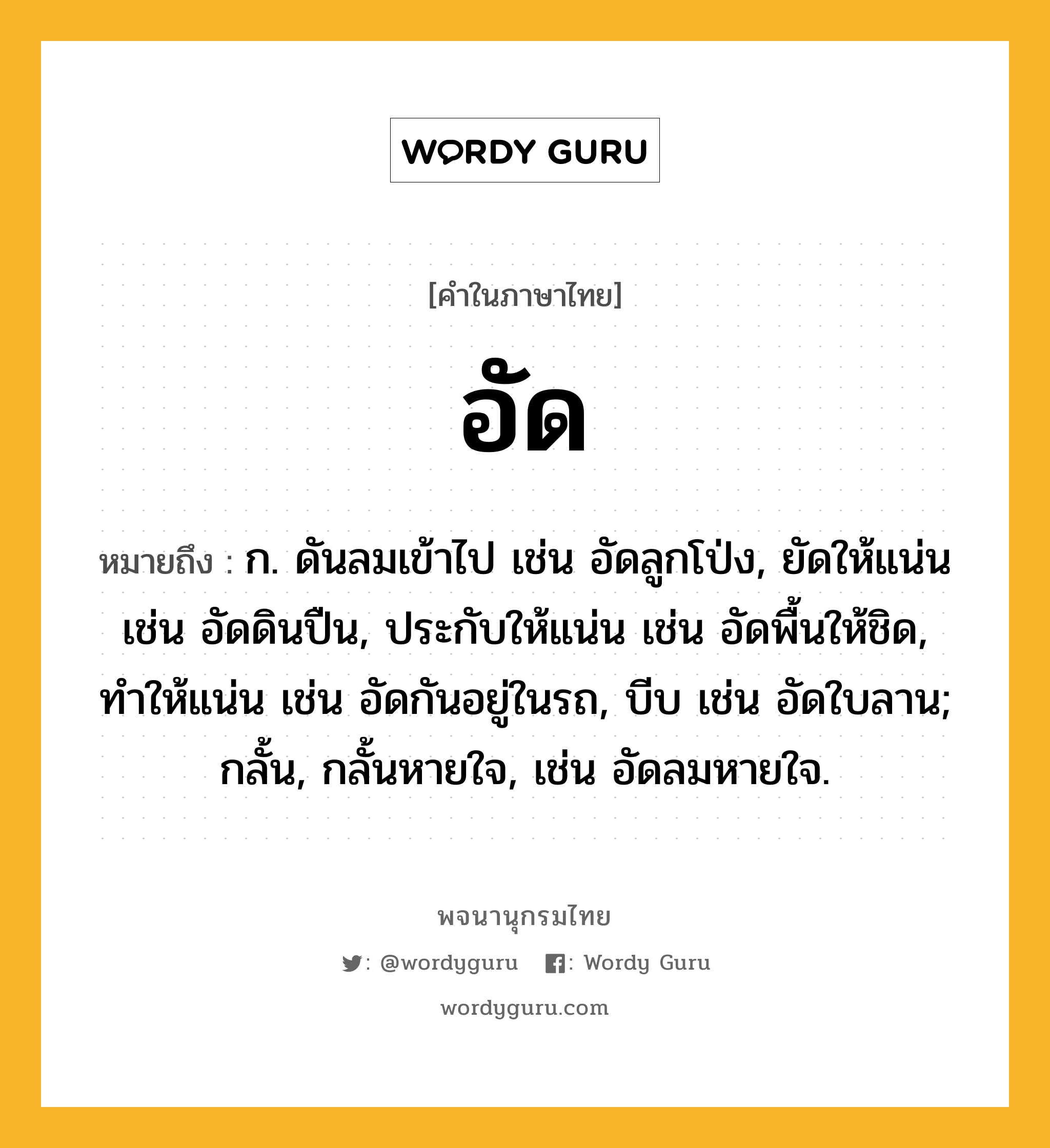 อัด หมายถึงอะไร?, คำในภาษาไทย อัด หมายถึง ก. ดันลมเข้าไป เช่น อัดลูกโป่ง, ยัดให้แน่น เช่น อัดดินปืน, ประกับให้แน่น เช่น อัดพื้นให้ชิด, ทำให้แน่น เช่น อัดกันอยู่ในรถ, บีบ เช่น อัดใบลาน; กลั้น, กลั้นหายใจ, เช่น อัดลมหายใจ.