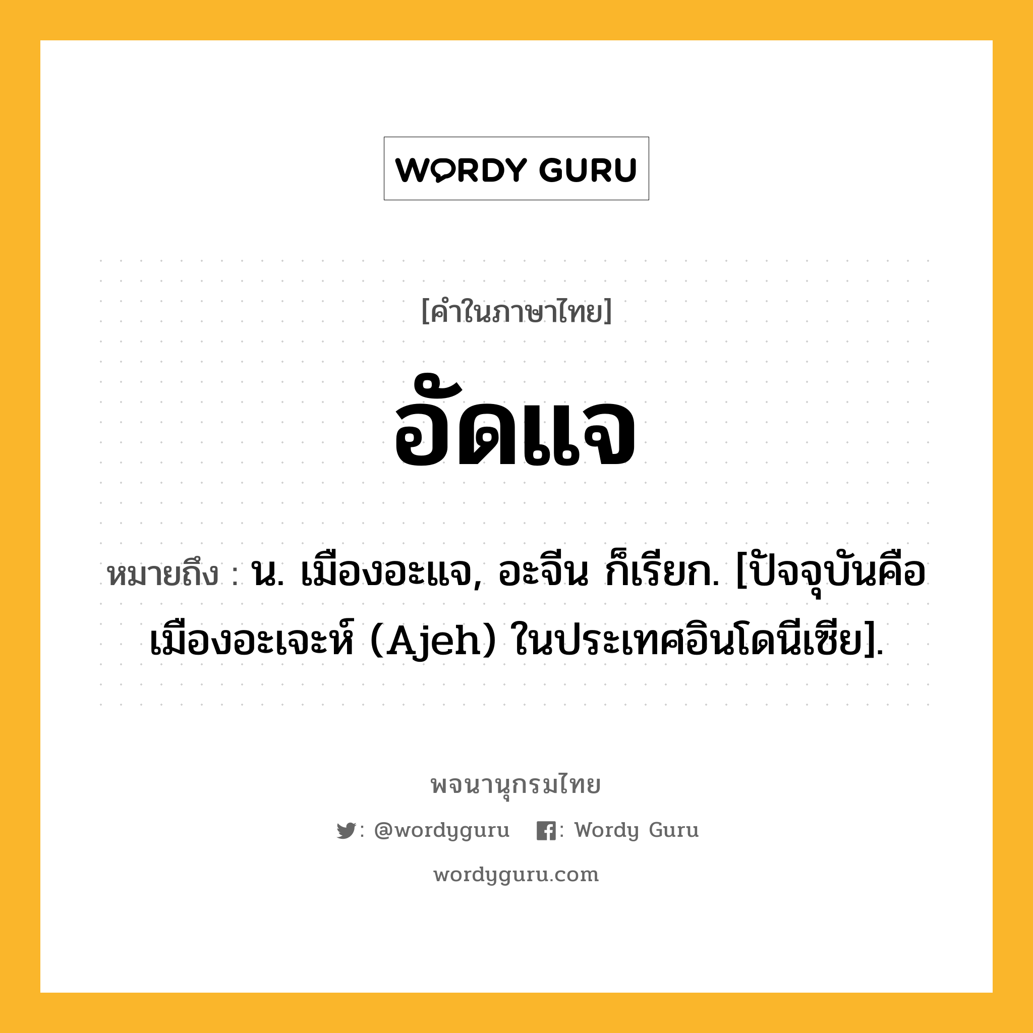 อัดแจ ความหมาย หมายถึงอะไร?, คำในภาษาไทย อัดแจ หมายถึง น. เมืองอะแจ, อะจีน ก็เรียก. [ปัจจุบันคือ เมืองอะเจะห์ (Ajeh) ในประเทศอินโดนีเซีย].