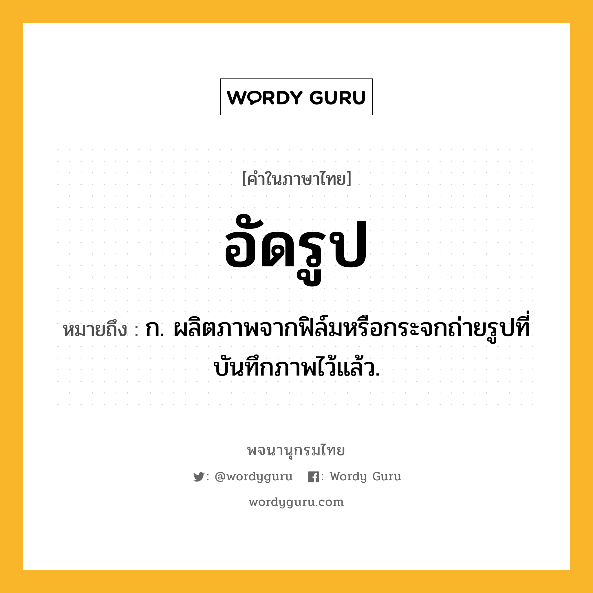 อัดรูป หมายถึงอะไร?, คำในภาษาไทย อัดรูป หมายถึง ก. ผลิตภาพจากฟิล์มหรือกระจกถ่ายรูปที่บันทึกภาพไว้แล้ว.