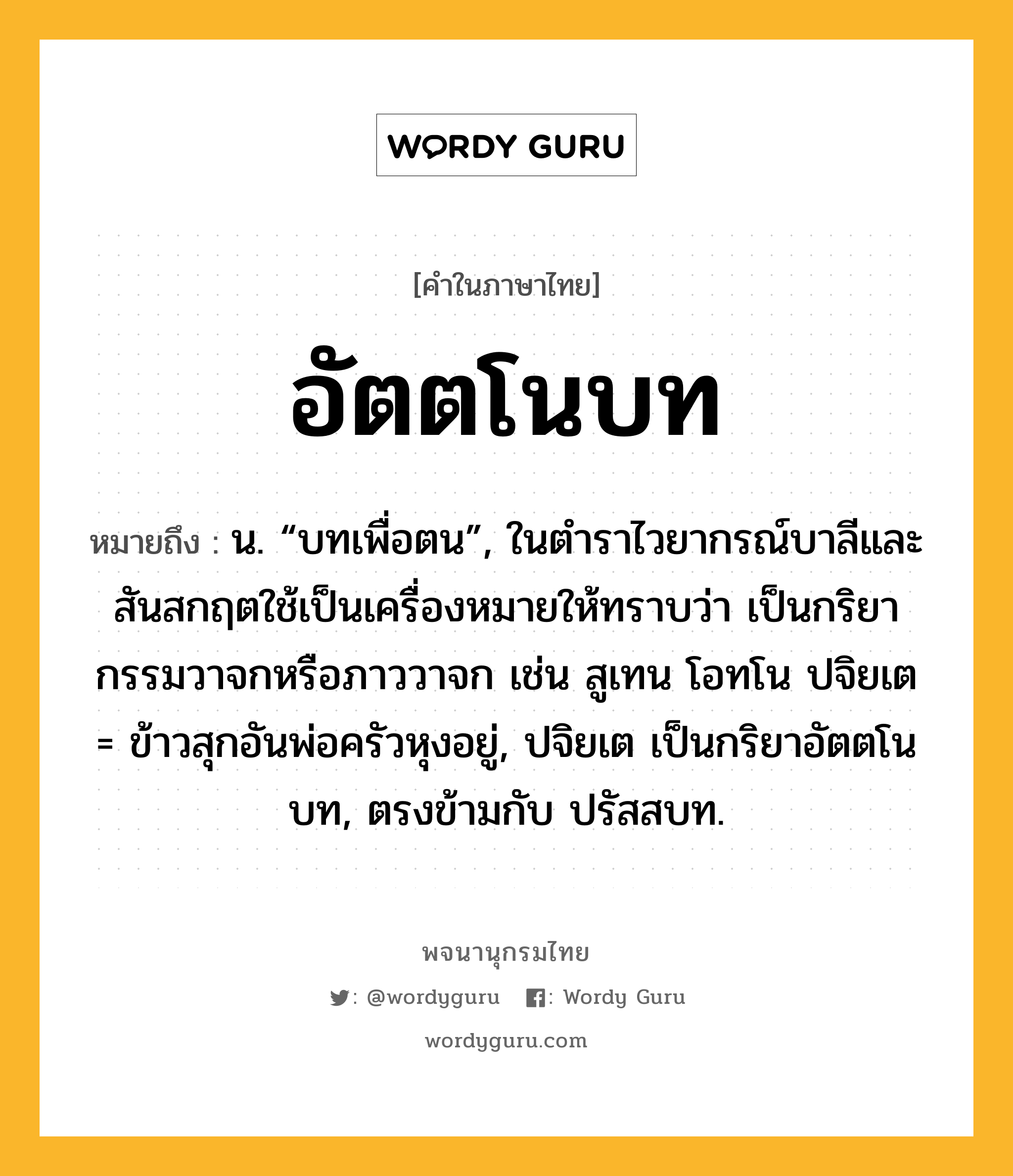 อัตตโนบท หมายถึงอะไร?, คำในภาษาไทย อัตตโนบท หมายถึง น. “บทเพื่อตน”, ในตำราไวยากรณ์บาลีและสันสกฤตใช้เป็นเครื่องหมายให้ทราบว่า เป็นกริยากรรมวาจกหรือภาววาจก เช่น สูเทน โอทโน ปจิยเต = ข้าวสุกอันพ่อครัวหุงอยู่, ปจิยเต เป็นกริยาอัตตโนบท, ตรงข้ามกับ ปรัสสบท.