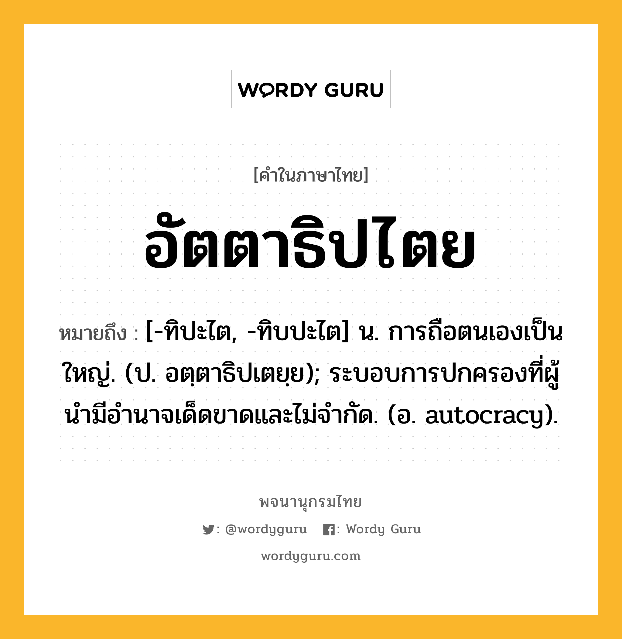 อัตตาธิปไตย หมายถึงอะไร?, คำในภาษาไทย อัตตาธิปไตย หมายถึง [-ทิปะไต, -ทิบปะไต] น. การถือตนเองเป็นใหญ่. (ป. อตฺตาธิปเตยฺย); ระบอบการปกครองที่ผู้นํามีอํานาจเด็ดขาดและไม่จํากัด. (อ. autocracy).