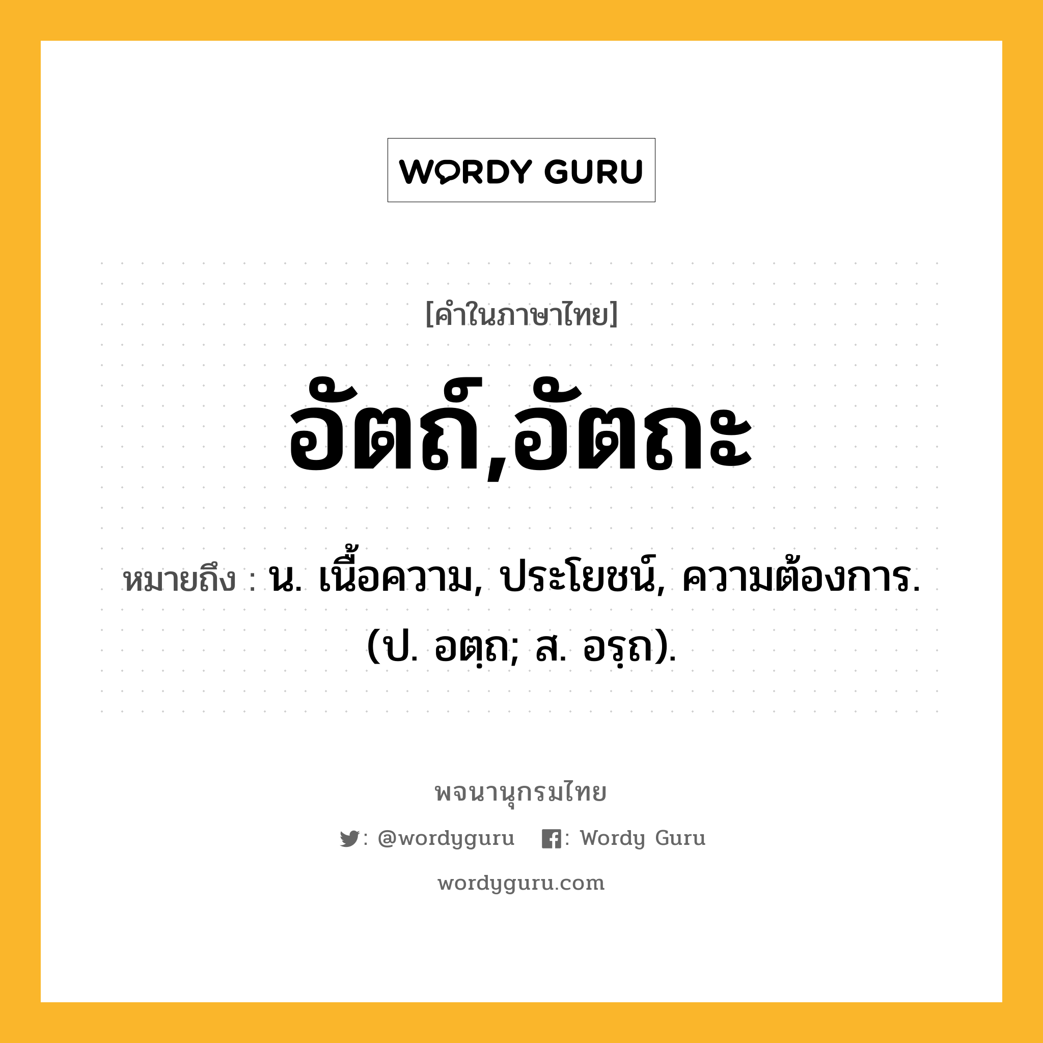 อัตถ์,อัตถะ หมายถึงอะไร?, คำในภาษาไทย อัตถ์,อัตถะ หมายถึง น. เนื้อความ, ประโยชน์, ความต้องการ. (ป. อตฺถ; ส. อรฺถ).