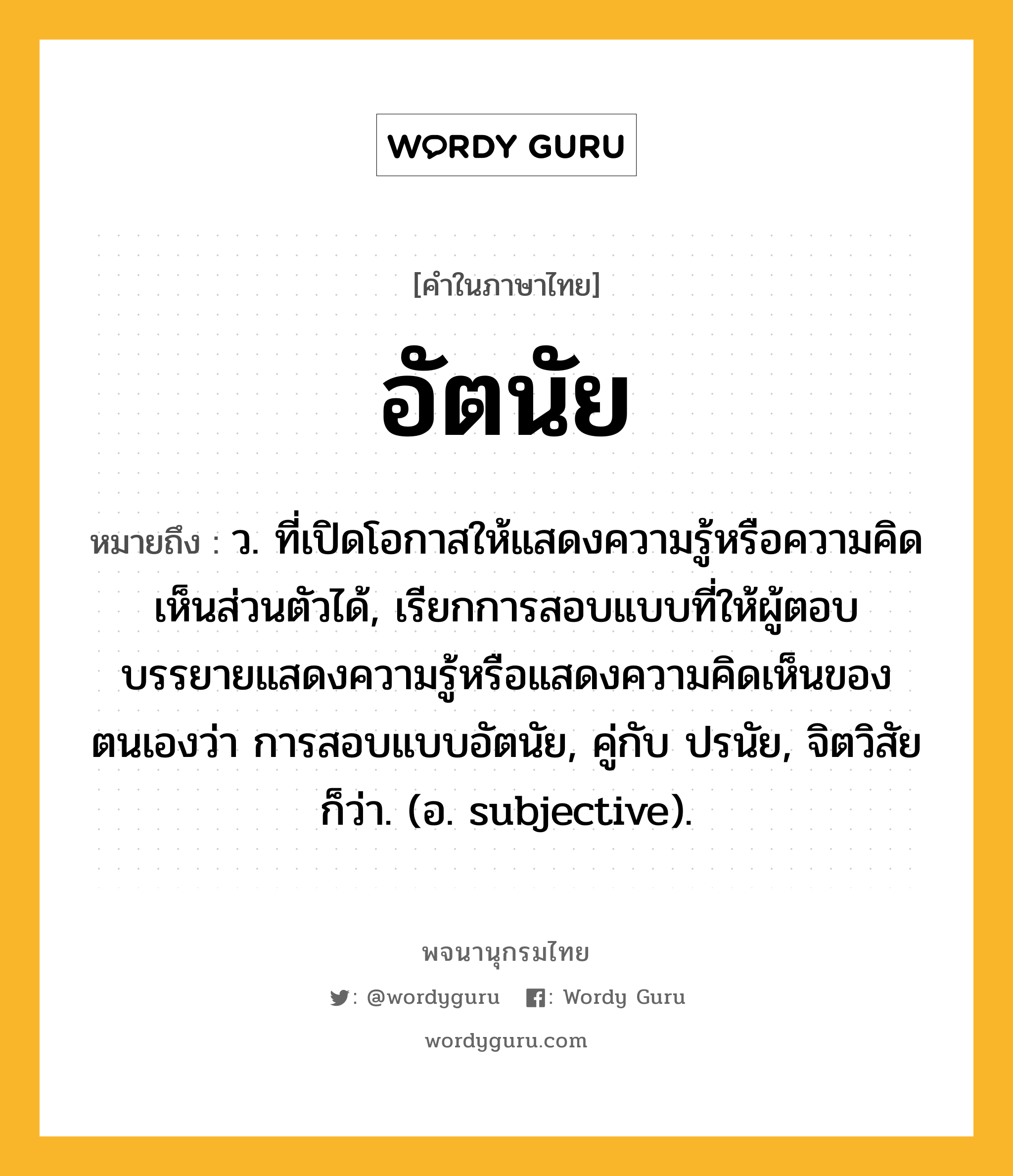 อัตนัย หมายถึงอะไร?, คำในภาษาไทย อัตนัย หมายถึง ว. ที่เปิดโอกาสให้แสดงความรู้หรือความคิดเห็นส่วนตัวได้, เรียกการสอบแบบที่ให้ผู้ตอบบรรยายแสดงความรู้หรือแสดงความคิดเห็นของตนเองว่า การสอบแบบอัตนัย, คู่กับ ปรนัย, จิตวิสัย ก็ว่า. (อ. subjective).