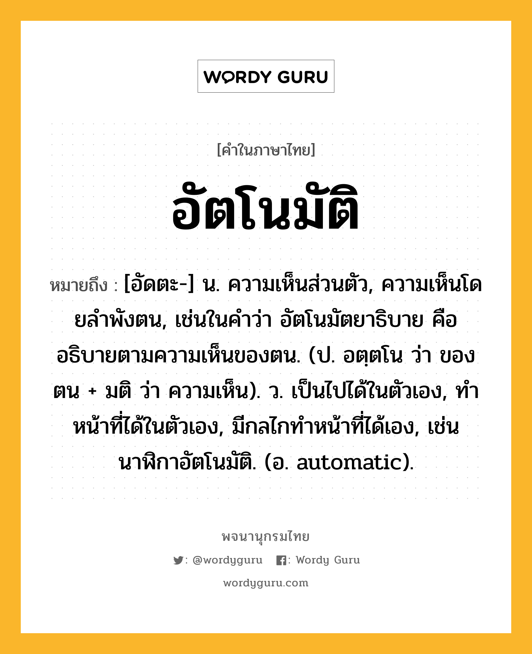 อัตโนมัติ หมายถึงอะไร?, คำในภาษาไทย อัตโนมัติ หมายถึง [อัดตะ-] น. ความเห็นส่วนตัว, ความเห็นโดยลําพังตน, เช่นในคําว่า อัตโนมัตยาธิบาย คือ อธิบายตามความเห็นของตน. (ป. อตฺตโน ว่า ของตน + มติ ว่า ความเห็น). ว. เป็นไปได้ในตัวเอง, ทําหน้าที่ได้ในตัวเอง, มีกลไกทําหน้าที่ได้เอง, เช่น นาฬิกาอัตโนมัติ. (อ. automatic).