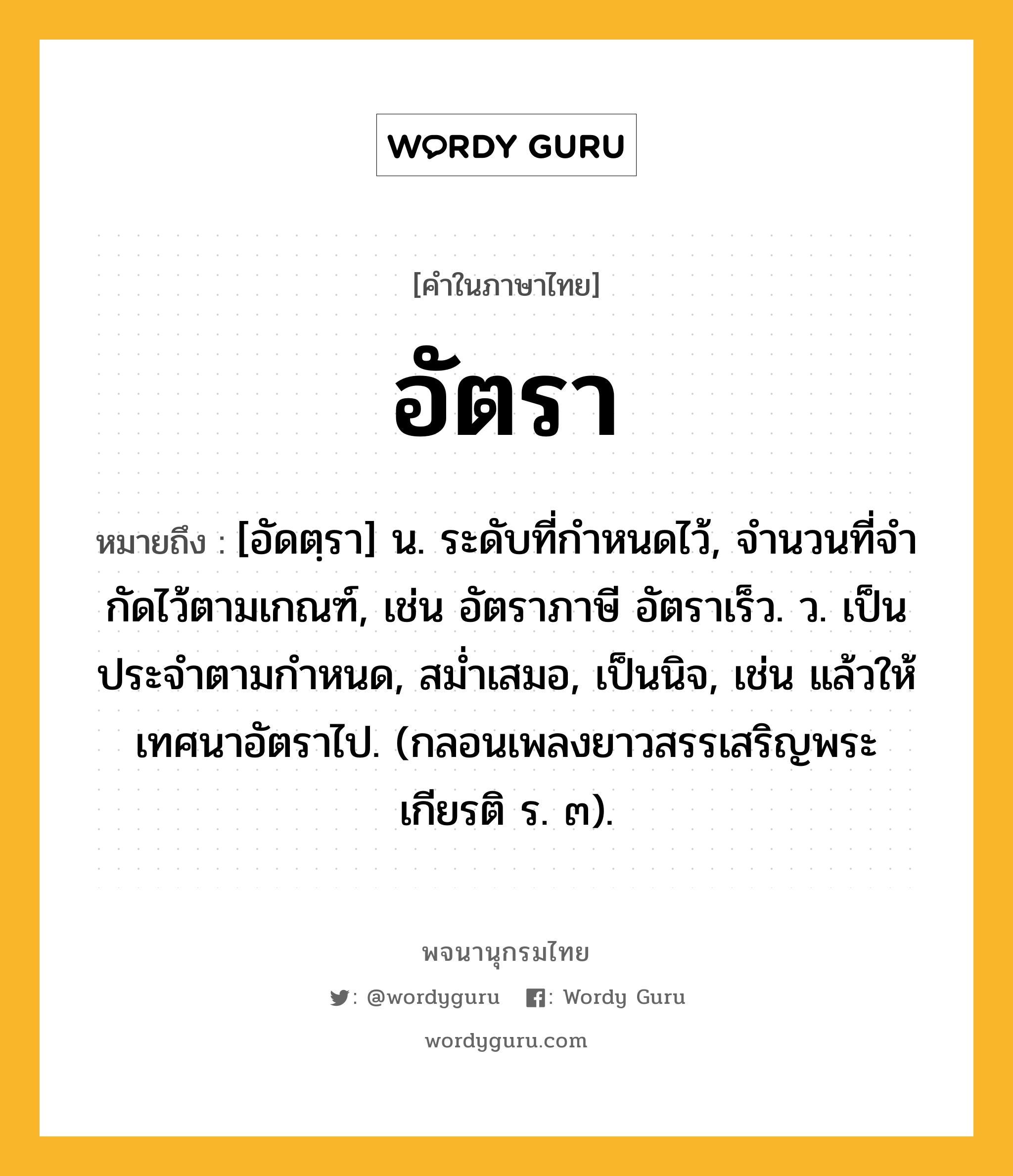 อัตรา ความหมาย หมายถึงอะไร?, คำในภาษาไทย อัตรา หมายถึง [อัดตฺรา] น. ระดับที่กําหนดไว้, จํานวนที่จํากัดไว้ตามเกณฑ์, เช่น อัตราภาษี อัตราเร็ว. ว. เป็นประจําตามกําหนด, สมํ่าเสมอ, เป็นนิจ, เช่น แล้วให้เทศนาอัตราไป. (กลอนเพลงยาวสรรเสริญพระเกียรติ ร. ๓).