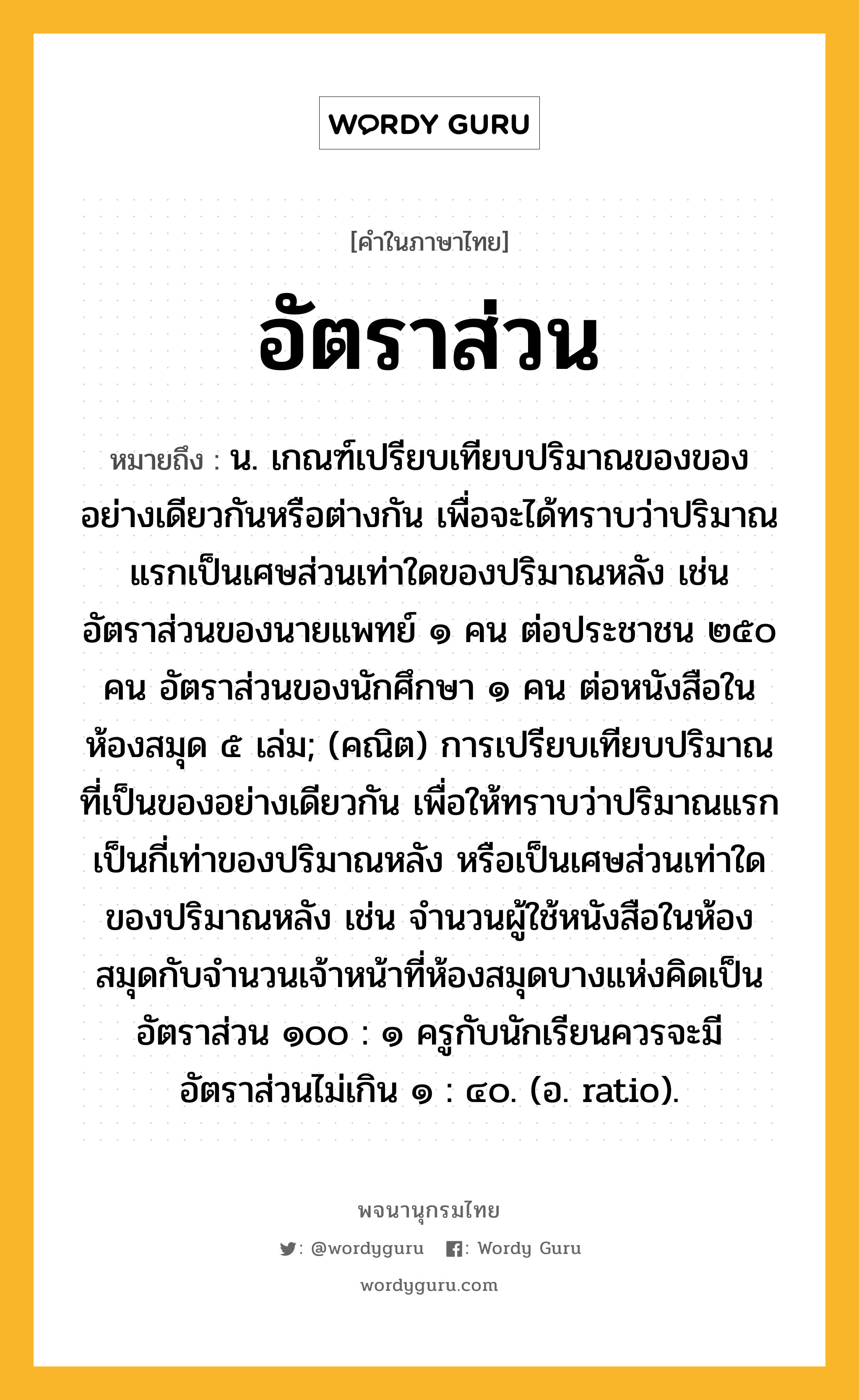 อัตราส่วน หมายถึงอะไร?, คำในภาษาไทย อัตราส่วน หมายถึง น. เกณฑ์เปรียบเทียบปริมาณของของอย่างเดียวกันหรือต่างกัน เพื่อจะได้ทราบว่าปริมาณแรกเป็นเศษส่วนเท่าใดของปริมาณหลัง เช่น อัตราส่วนของนายแพทย์ ๑ คน ต่อประชาชน ๒๕๐ คน อัตราส่วนของนักศึกษา ๑ คน ต่อหนังสือในห้องสมุด ๕ เล่ม; (คณิต) การเปรียบเทียบปริมาณที่เป็นของอย่างเดียวกัน เพื่อให้ทราบว่าปริมาณแรกเป็นกี่เท่าของปริมาณหลัง หรือเป็นเศษส่วนเท่าใดของปริมาณหลัง เช่น จำนวนผู้ใช้หนังสือในห้องสมุดกับจำนวนเจ้าหน้าที่ห้องสมุดบางแห่งคิดเป็นอัตราส่วน ๑๐๐ : ๑ ครูกับนักเรียนควรจะมีอัตราส่วนไม่เกิน ๑ : ๔๐. (อ. ratio).