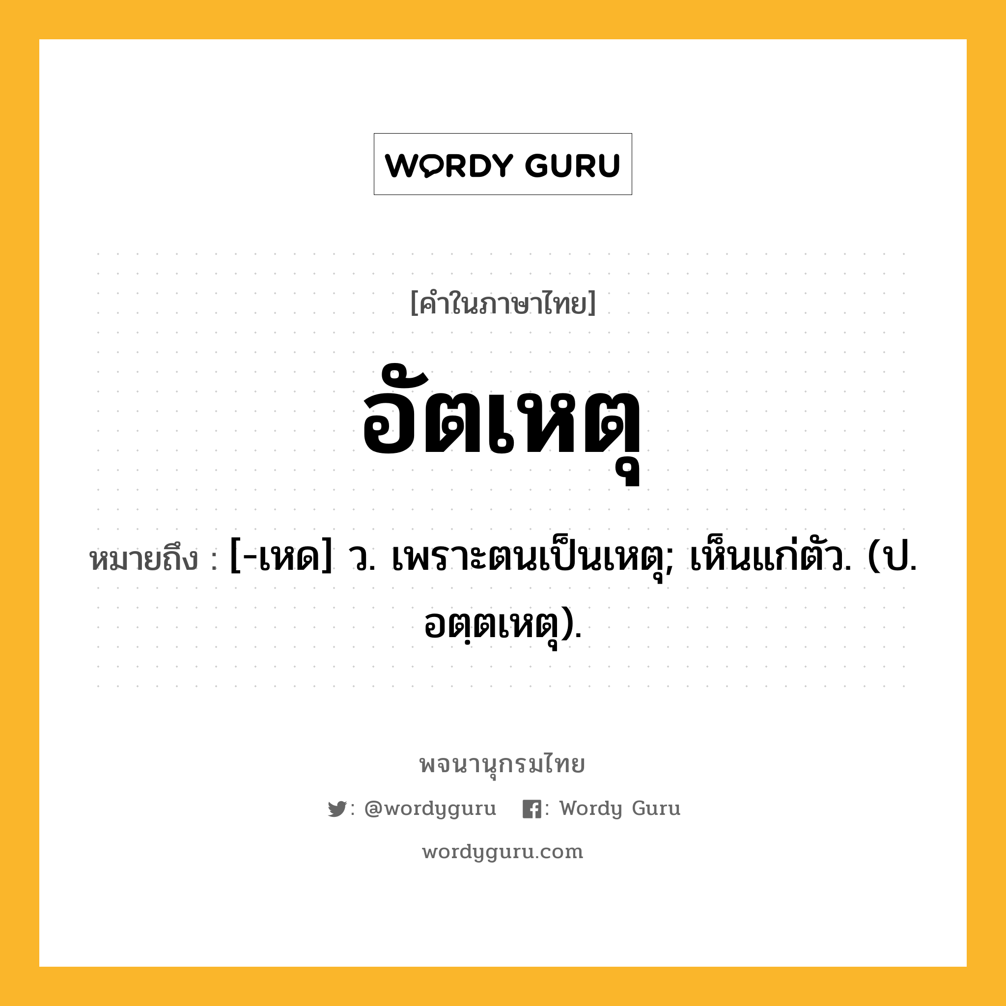 อัตเหตุ ความหมาย หมายถึงอะไร?, คำในภาษาไทย อัตเหตุ หมายถึง [-เหด] ว. เพราะตนเป็นเหตุ; เห็นแก่ตัว. (ป. อตฺตเหตุ).