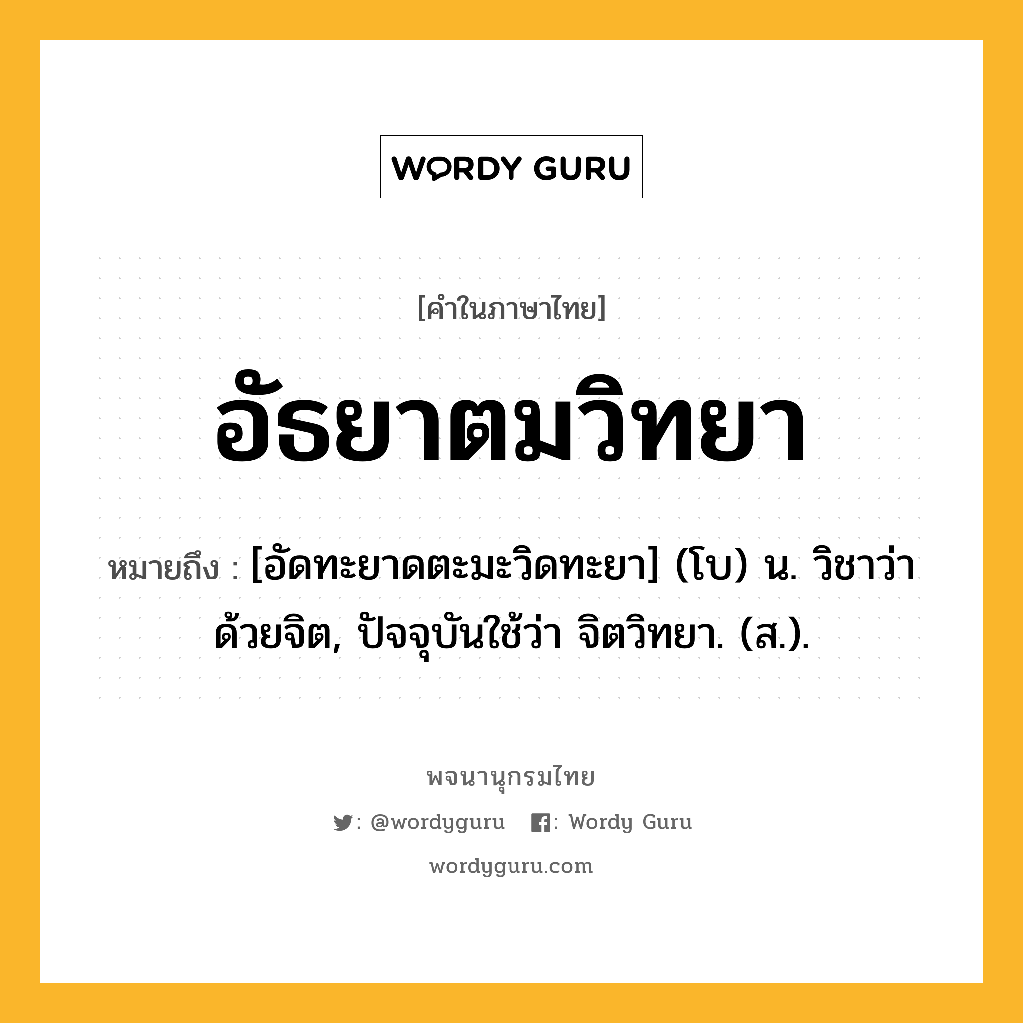 อัธยาตมวิทยา หมายถึงอะไร?, คำในภาษาไทย อัธยาตมวิทยา หมายถึง [อัดทะยาดตะมะวิดทะยา] (โบ) น. วิชาว่าด้วยจิต, ปัจจุบันใช้ว่า จิตวิทยา. (ส.).