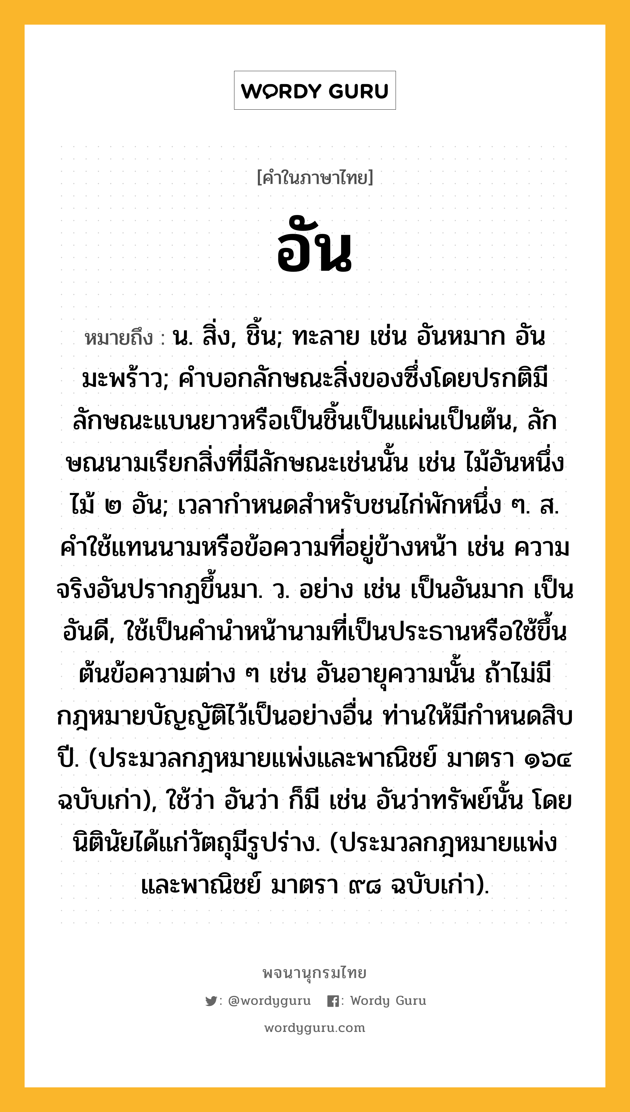 อัน หมายถึงอะไร?, คำในภาษาไทย อัน หมายถึง น. สิ่ง, ชิ้น; ทะลาย เช่น อันหมาก อันมะพร้าว; คําบอกลักษณะสิ่งของซึ่งโดยปรกติมีลักษณะแบนยาวหรือเป็นชิ้นเป็นแผ่นเป็นต้น, ลักษณนามเรียกสิ่งที่มีลักษณะเช่นนั้น เช่น ไม้อันหนึ่ง ไม้ ๒ อัน; เวลากําหนดสําหรับชนไก่พักหนึ่ง ๆ. ส. คำใช้แทนนามหรือข้อความที่อยู่ข้างหน้า เช่น ความจริงอันปรากฏขึ้นมา. ว. อย่าง เช่น เป็นอันมาก เป็นอันดี, ใช้เป็นคำนำหน้านามที่เป็นประธานหรือใช้ขึ้นต้นข้อความต่าง ๆ เช่น อันอายุความนั้น ถ้าไม่มีกฎหมายบัญญัติไว้เป็นอย่างอื่น ท่านให้มีกำหนดสิบปี. (ประมวลกฎหมายแพ่งและพาณิชย์ มาตรา ๑๖๔ ฉบับเก่า), ใช้ว่า อันว่า ก็มี เช่น อันว่าทรัพย์นั้น โดยนิตินัยได้แก่วัตถุมีรูปร่าง. (ประมวลกฎหมายแพ่งและพาณิชย์ มาตรา ๙๘ ฉบับเก่า).