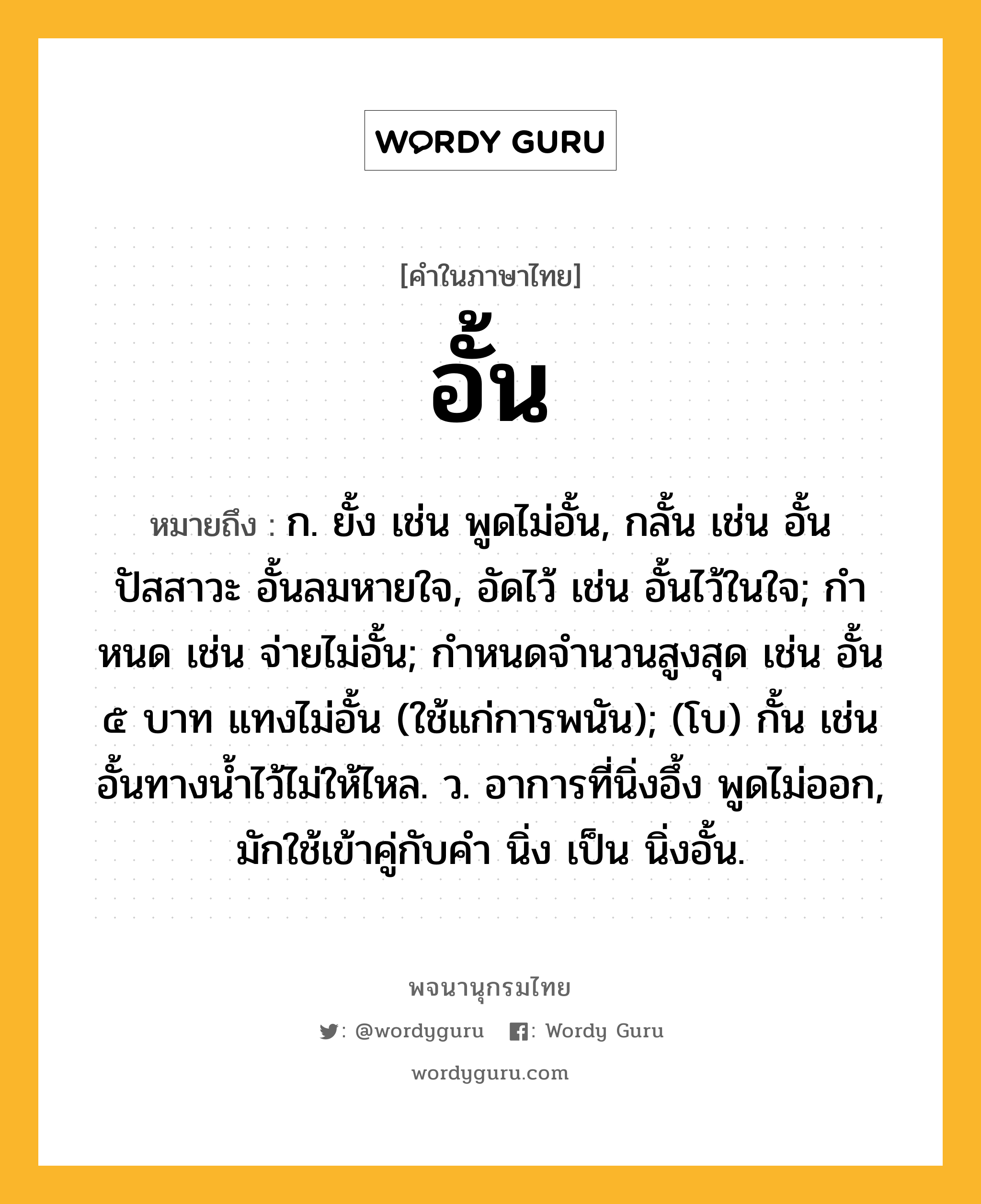 อั้น หมายถึงอะไร?, คำในภาษาไทย อั้น หมายถึง ก. ยั้ง เช่น พูดไม่อั้น, กลั้น เช่น อั้นปัสสาวะ อั้นลมหายใจ, อัดไว้ เช่น อั้นไว้ในใจ; กําหนด เช่น จ่ายไม่อั้น; กําหนดจํานวนสูงสุด เช่น อั้น ๕ บาท แทงไม่อั้น (ใช้แก่การพนัน); (โบ) กั้น เช่น อั้นทางน้ำไว้ไม่ให้ไหล. ว. อาการที่นิ่งอึ้ง พูดไม่ออก, มักใช้เข้าคู่กับคำ นิ่ง เป็น นิ่งอั้น.