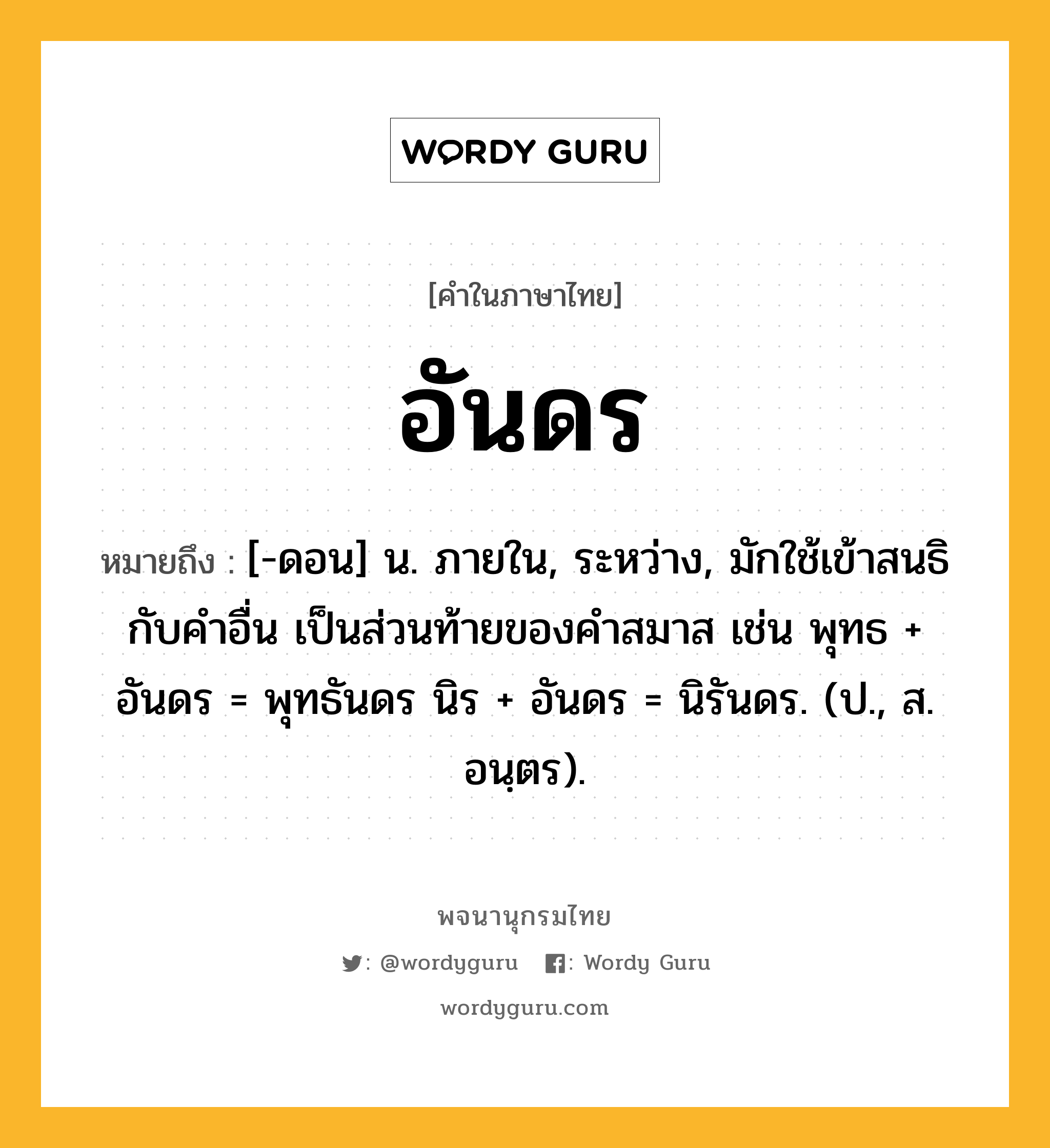 อันดร หมายถึงอะไร?, คำในภาษาไทย อันดร หมายถึง [-ดอน] น. ภายใน, ระหว่าง, มักใช้เข้าสนธิกับคําอื่น เป็นส่วนท้ายของคําสมาส เช่น พุทธ + อันดร = พุทธันดร นิร + อันดร = นิรันดร. (ป., ส. อนฺตร).