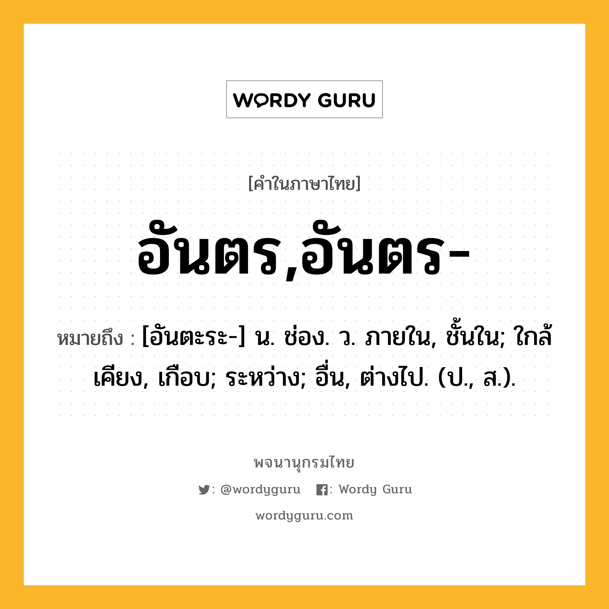 อันตร,อันตร- ความหมาย หมายถึงอะไร?, คำในภาษาไทย อันตร,อันตร- หมายถึง [อันตะระ-] น. ช่อง. ว. ภายใน, ชั้นใน; ใกล้เคียง, เกือบ; ระหว่าง; อื่น, ต่างไป. (ป., ส.).