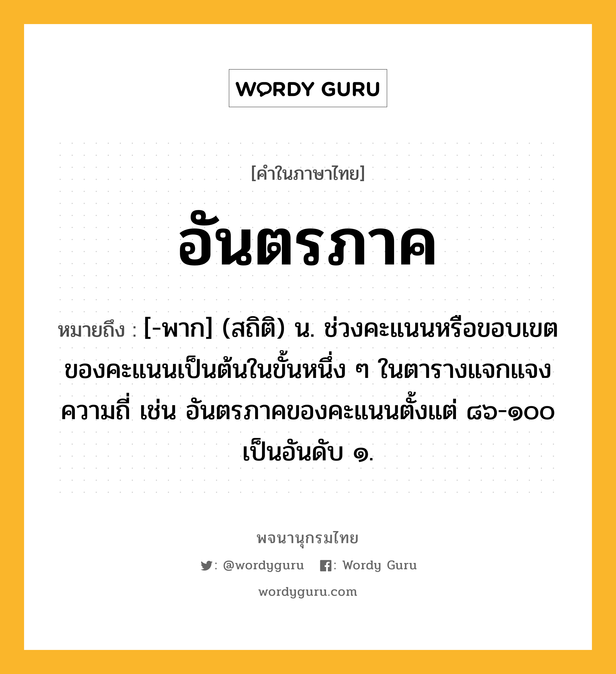 อันตรภาค หมายถึงอะไร?, คำในภาษาไทย อันตรภาค หมายถึง [-พาก] (สถิติ) น. ช่วงคะแนนหรือขอบเขตของคะแนนเป็นต้นในขั้นหนึ่ง ๆ ในตารางแจกแจงความถี่ เช่น อันตรภาคของคะแนนตั้งแต่ ๘๖-๑๐๐ เป็นอันดับ ๑.