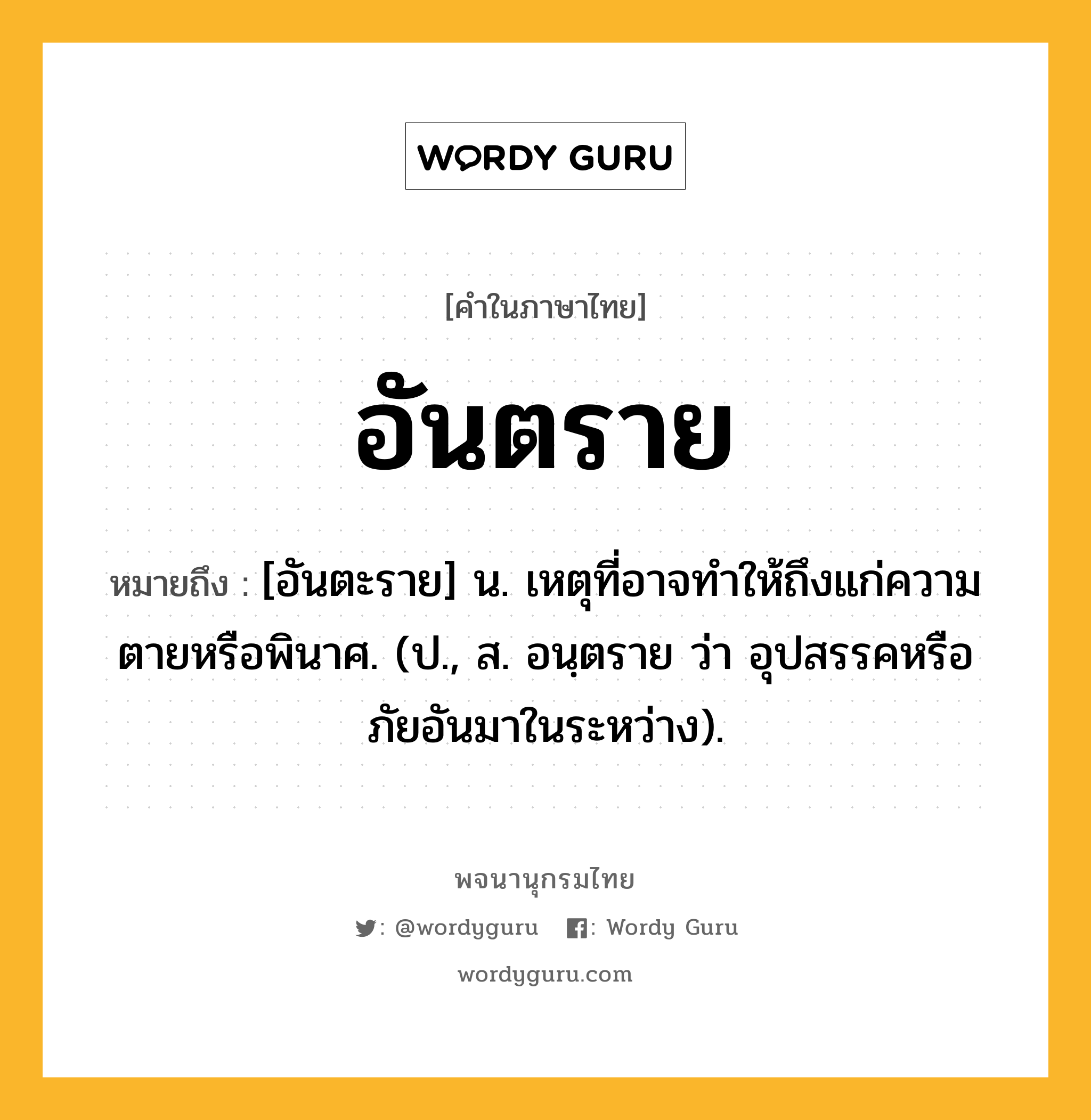 อันตราย ความหมาย หมายถึงอะไร?, คำในภาษาไทย อันตราย หมายถึง [อันตะราย] น. เหตุที่อาจทําให้ถึงแก่ความตายหรือพินาศ. (ป., ส. อนฺตราย ว่า อุปสรรคหรือภัยอันมาในระหว่าง).