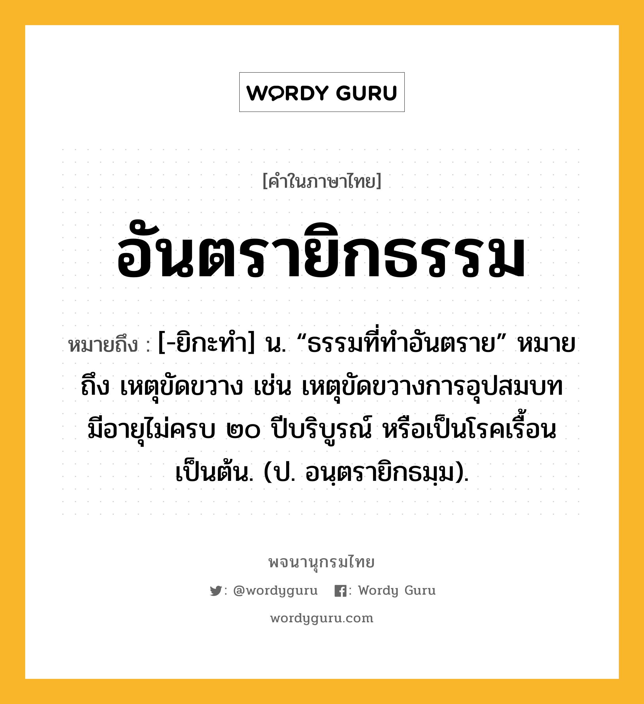 อันตรายิกธรรม หมายถึงอะไร?, คำในภาษาไทย อันตรายิกธรรม หมายถึง [-ยิกะทํา] น. “ธรรมที่ทําอันตราย” หมายถึง เหตุขัดขวาง เช่น เหตุขัดขวางการอุปสมบท มีอายุไม่ครบ ๒๐ ปีบริบูรณ์ หรือเป็นโรคเรื้อนเป็นต้น. (ป. อนฺตรายิกธมฺม).