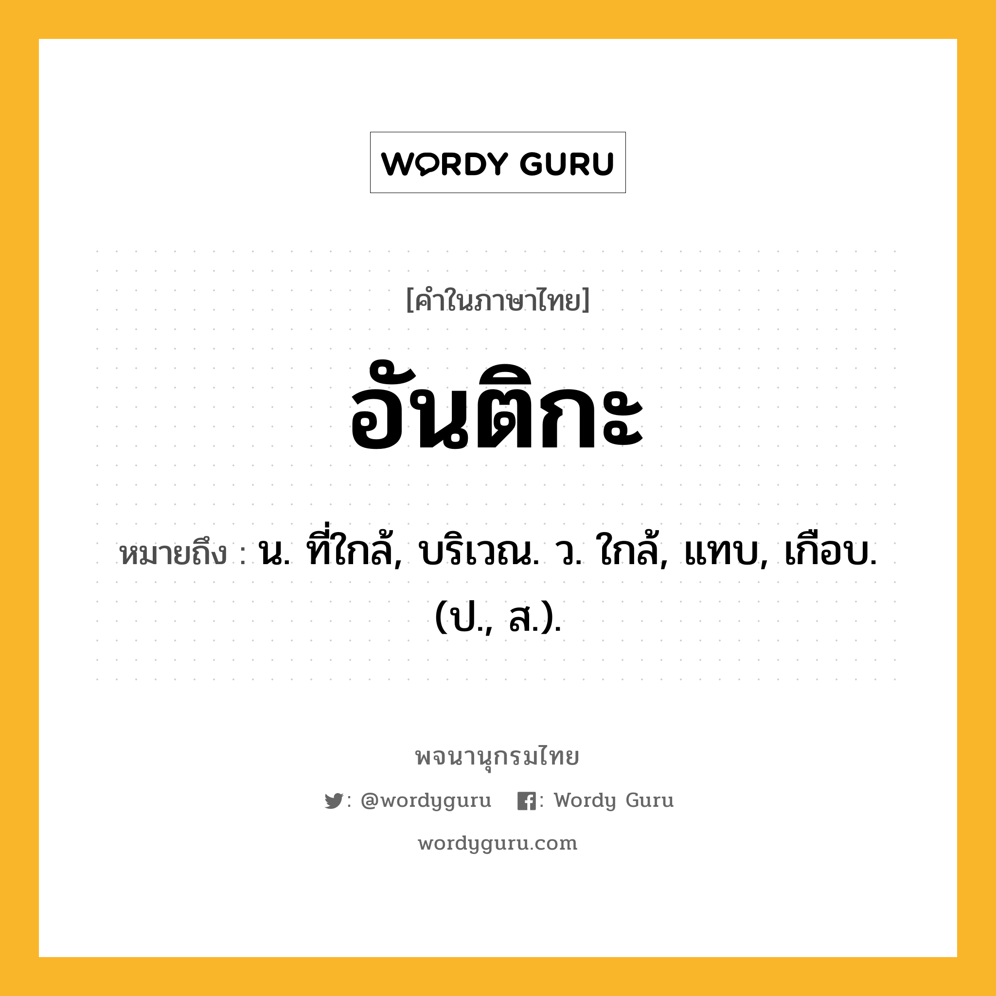 อันติกะ หมายถึงอะไร?, คำในภาษาไทย อันติกะ หมายถึง น. ที่ใกล้, บริเวณ. ว. ใกล้, แทบ, เกือบ. (ป., ส.).