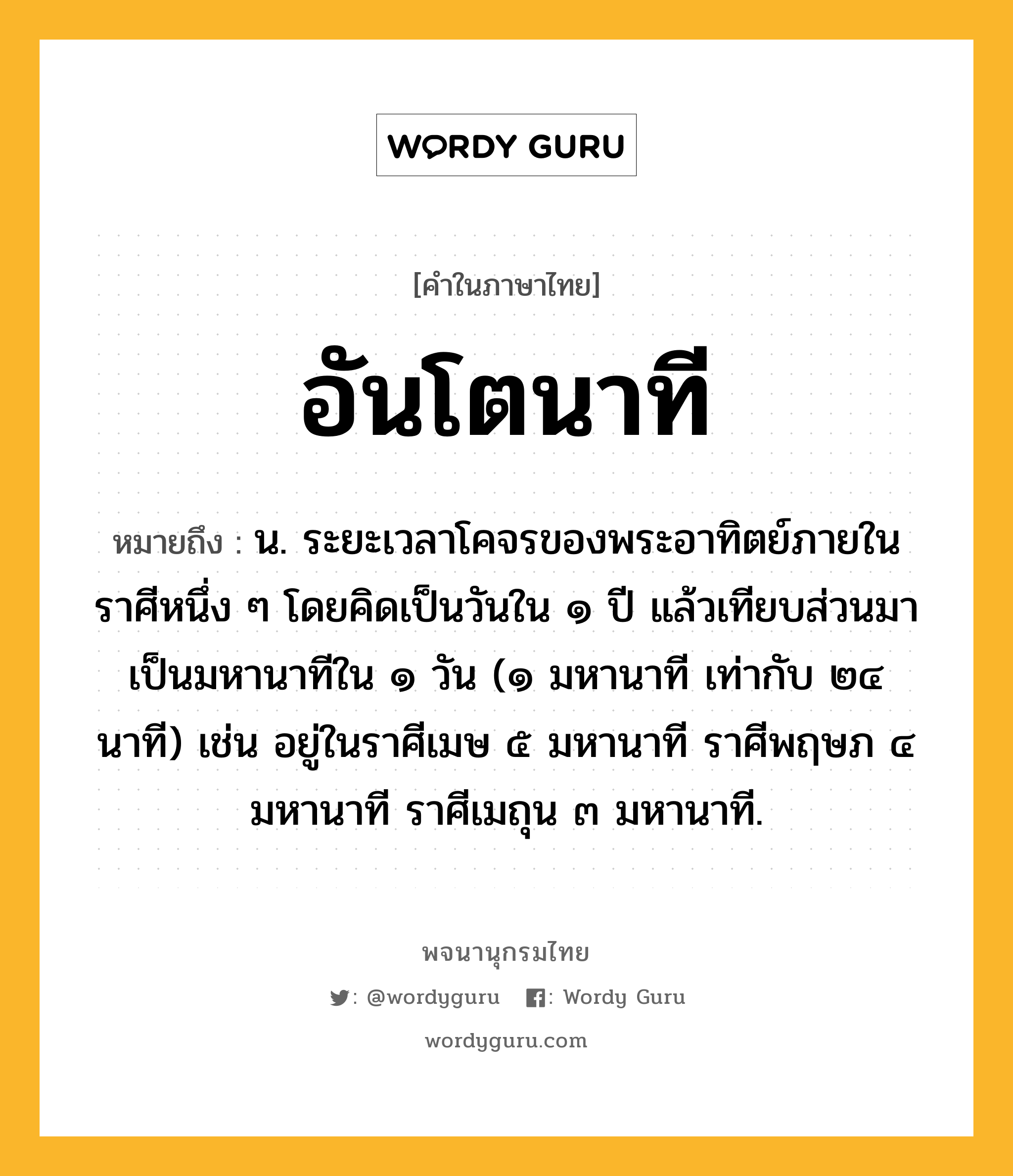 อันโตนาที หมายถึงอะไร?, คำในภาษาไทย อันโตนาที หมายถึง น. ระยะเวลาโคจรของพระอาทิตย์ภายในราศีหนึ่ง ๆ โดยคิดเป็นวันใน ๑ ปี แล้วเทียบส่วนมาเป็นมหานาทีใน ๑ วัน (๑ มหานาที เท่ากับ ๒๔ นาที) เช่น อยู่ในราศีเมษ ๕ มหานาที ราศีพฤษภ ๔ มหานาที ราศีเมถุน ๓ มหานาที.