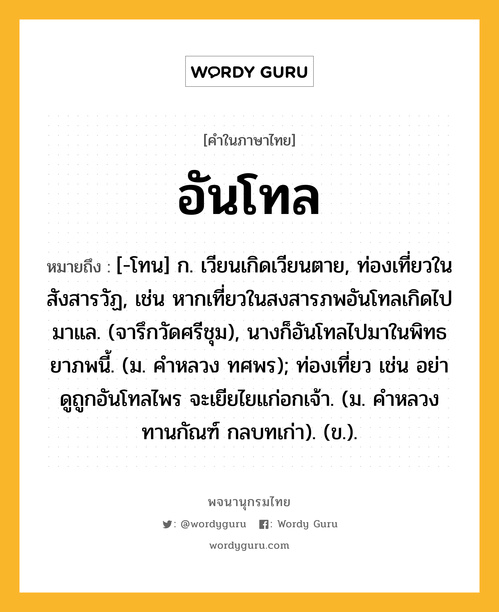 อันโทล หมายถึงอะไร?, คำในภาษาไทย อันโทล หมายถึง [-โทน] ก. เวียนเกิดเวียนตาย, ท่องเที่ยวในสังสารวัฏ, เช่น หากเที่ยวในสงสารภพอันโทลเกิดไปมาแล. (จารึกวัดศรีชุม), นางก็อันโทลไปมาในพิทธยาภพนี้. (ม. คําหลวง ทศพร); ท่องเที่ยว เช่น อย่าดูถูกอันโทลไพร จะเยียไยแก่อกเจ้า. (ม. คำหลวง ทานกัณฑ์ กลบทเก่า). (ข.).