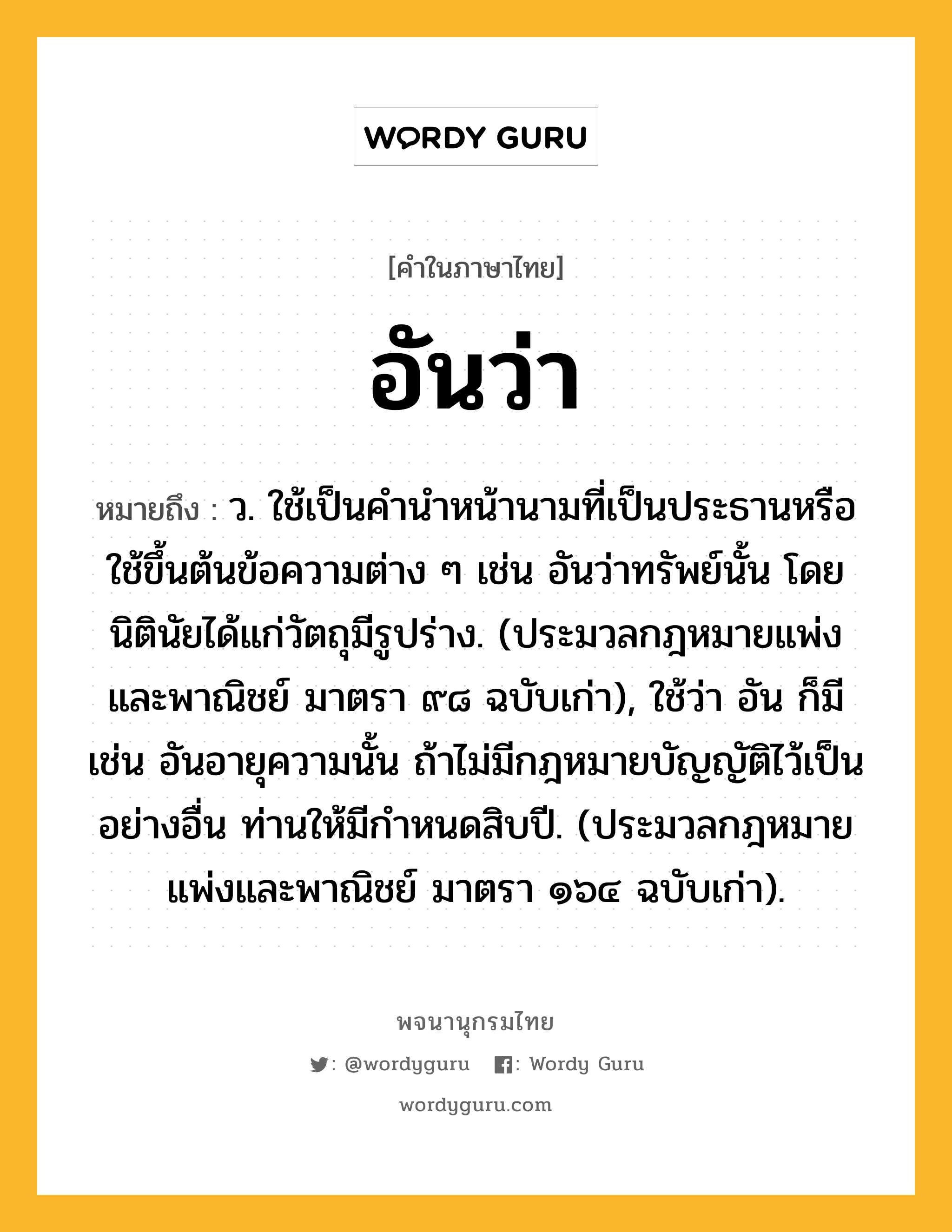 อันว่า หมายถึงอะไร?, คำในภาษาไทย อันว่า หมายถึง ว. ใช้เป็นคํานําหน้านามที่เป็นประธานหรือใช้ขึ้นต้นข้อความต่าง ๆ เช่น อันว่าทรัพย์นั้น โดยนิตินัยได้แก่วัตถุมีรูปร่าง. (ประมวลกฎหมายแพ่งและพาณิชย์ มาตรา ๙๘ ฉบับเก่า), ใช้ว่า อัน ก็มี เช่น อันอายุความนั้น ถ้าไม่มีกฎหมายบัญญัติไว้เป็นอย่างอื่น ท่านให้มีกําหนดสิบปี. (ประมวลกฎหมายแพ่งและพาณิชย์ มาตรา ๑๖๔ ฉบับเก่า).