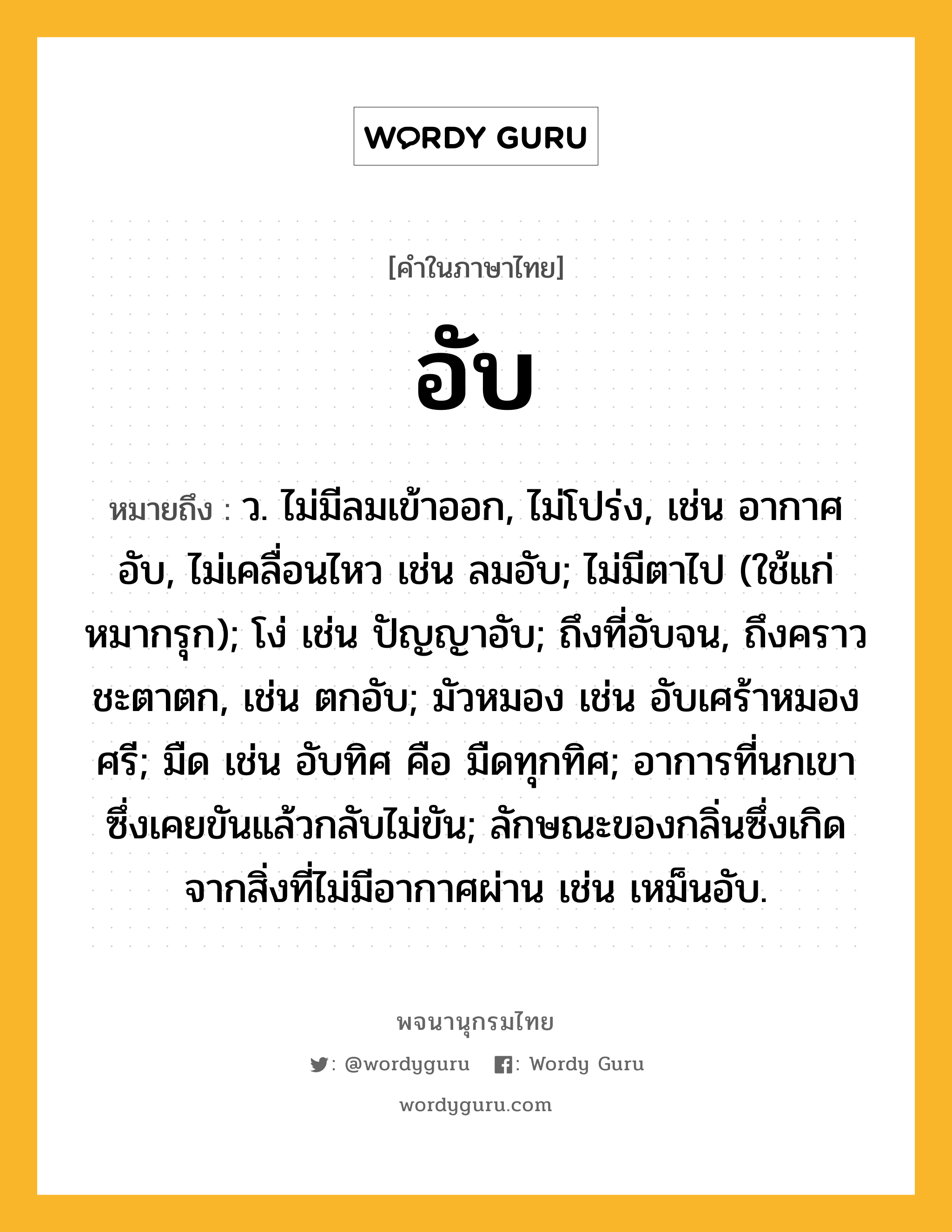 อับ หมายถึงอะไร?, คำในภาษาไทย อับ หมายถึง ว. ไม่มีลมเข้าออก, ไม่โปร่ง, เช่น อากาศอับ, ไม่เคลื่อนไหว เช่น ลมอับ; ไม่มีตาไป (ใช้แก่หมากรุก); โง่ เช่น ปัญญาอับ; ถึงที่อับจน, ถึงคราวชะตาตก, เช่น ตกอับ; มัวหมอง เช่น อับเศร้าหมองศรี; มืด เช่น อับทิศ คือ มืดทุกทิศ; อาการที่นกเขาซึ่งเคยขันแล้วกลับไม่ขัน; ลักษณะของกลิ่นซึ่งเกิดจากสิ่งที่ไม่มีอากาศผ่าน เช่น เหม็นอับ.