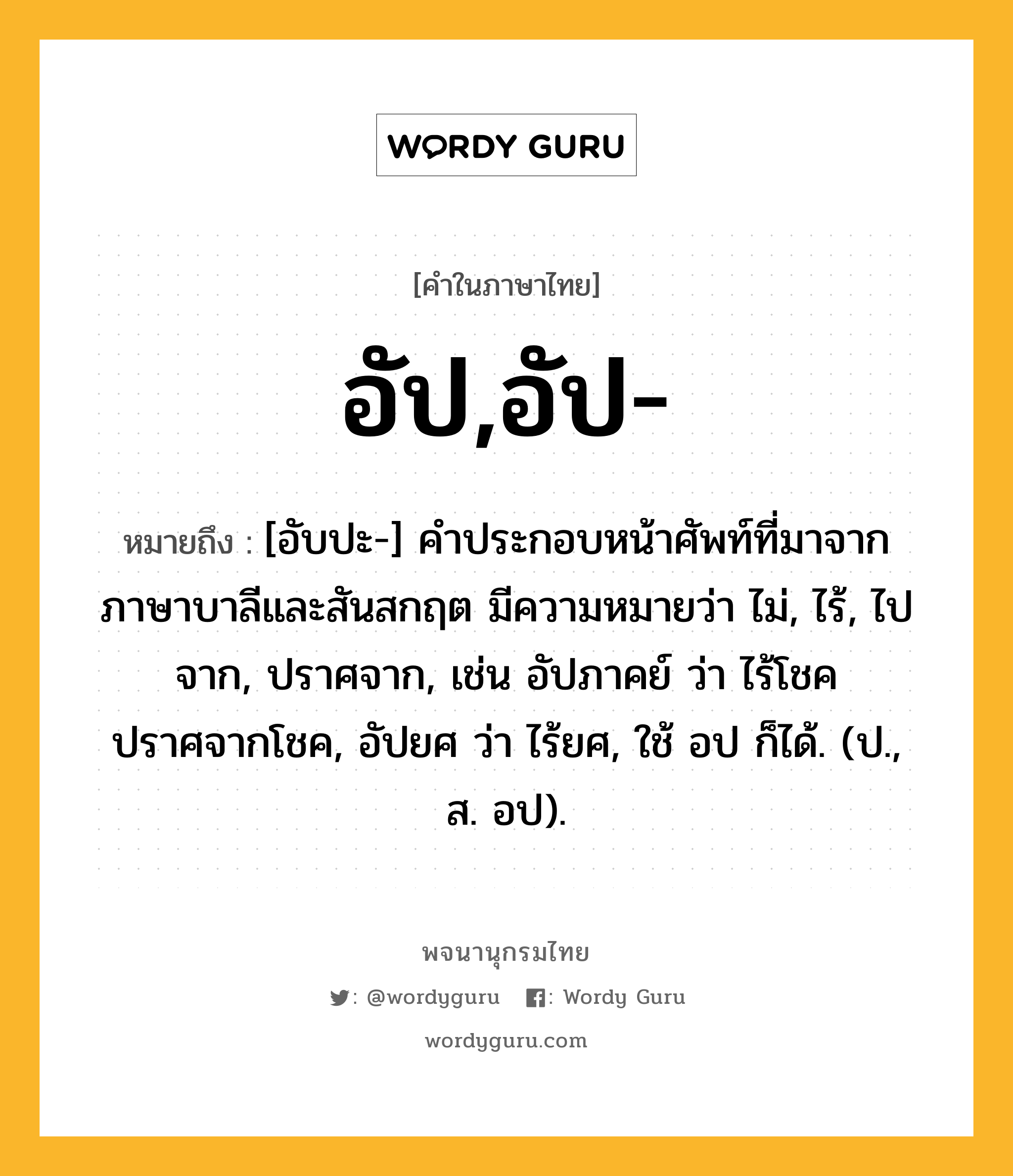 อัป,อัป- หมายถึงอะไร?, คำในภาษาไทย อัป,อัป- หมายถึง [อับปะ-] คำประกอบหน้าศัพท์ที่มาจากภาษาบาลีและสันสกฤต มีความหมายว่า ไม่, ไร้, ไปจาก, ปราศจาก, เช่น อัปภาคย์ ว่า ไร้โชค ปราศจากโชค, อัปยศ ว่า ไร้ยศ, ใช้ อป ก็ได้. (ป., ส. อป).