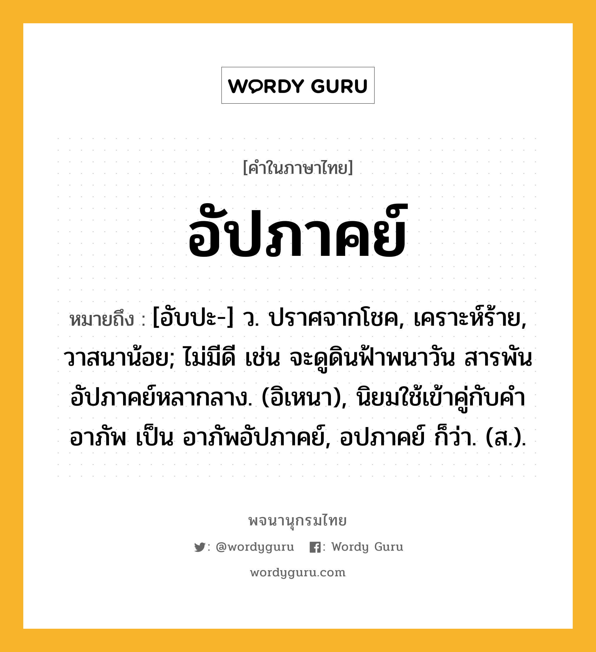 อัปภาคย์ หมายถึงอะไร?, คำในภาษาไทย อัปภาคย์ หมายถึง [อับปะ-] ว. ปราศจากโชค, เคราะห์ร้าย, วาสนาน้อย; ไม่มีดี เช่น จะดูดินฟ้าพนาวัน สารพันอัปภาคย์หลากลาง. (อิเหนา), นิยมใช้เข้าคู่กับคำ อาภัพ เป็น อาภัพอัปภาคย์, อปภาคย์ ก็ว่า. (ส.).