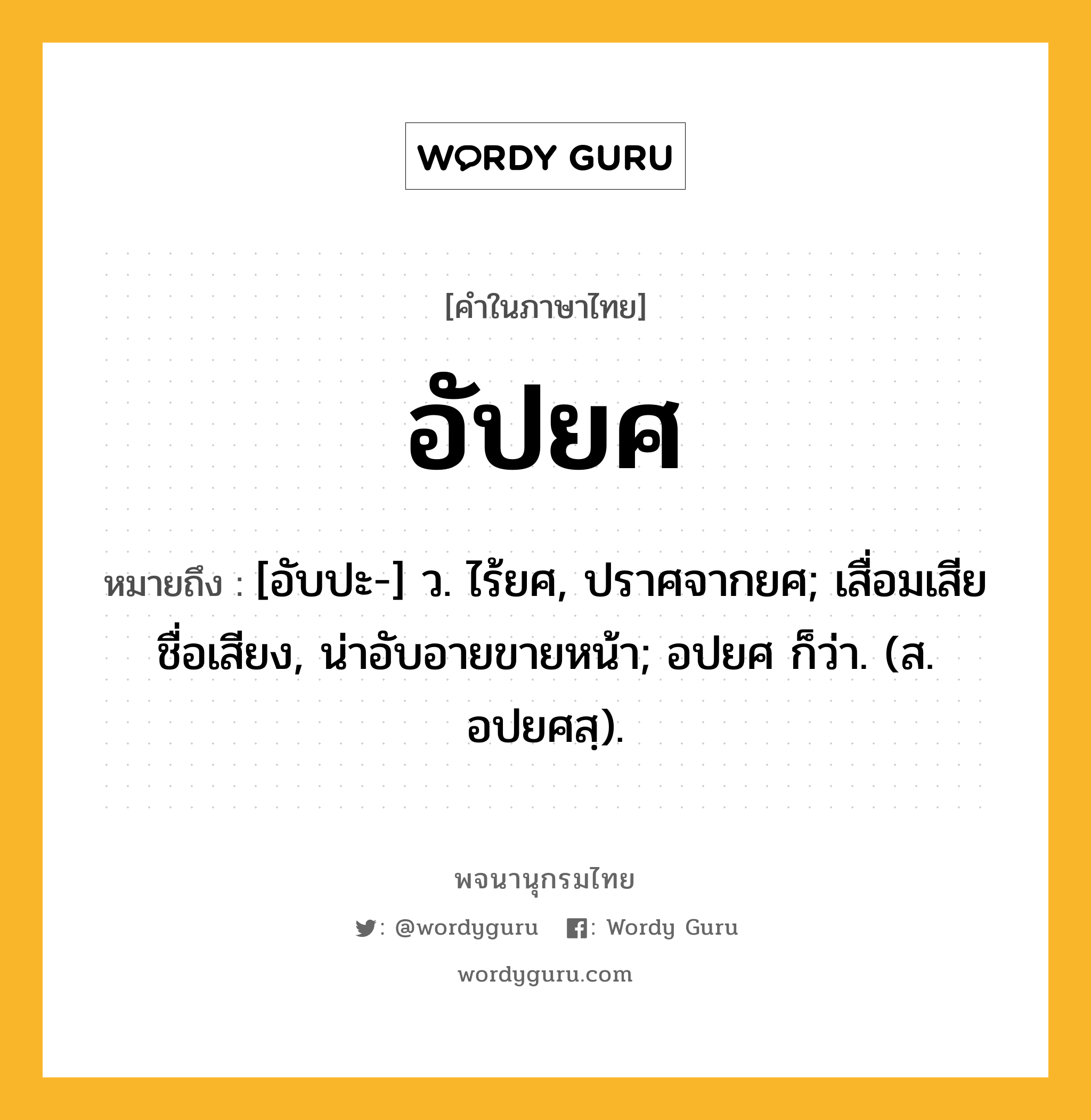 อัปยศ หมายถึงอะไร?, คำในภาษาไทย อัปยศ หมายถึง [อับปะ-] ว. ไร้ยศ, ปราศจากยศ; เสื่อมเสียชื่อเสียง, น่าอับอายขายหน้า; อปยศ ก็ว่า. (ส. อปยศสฺ).