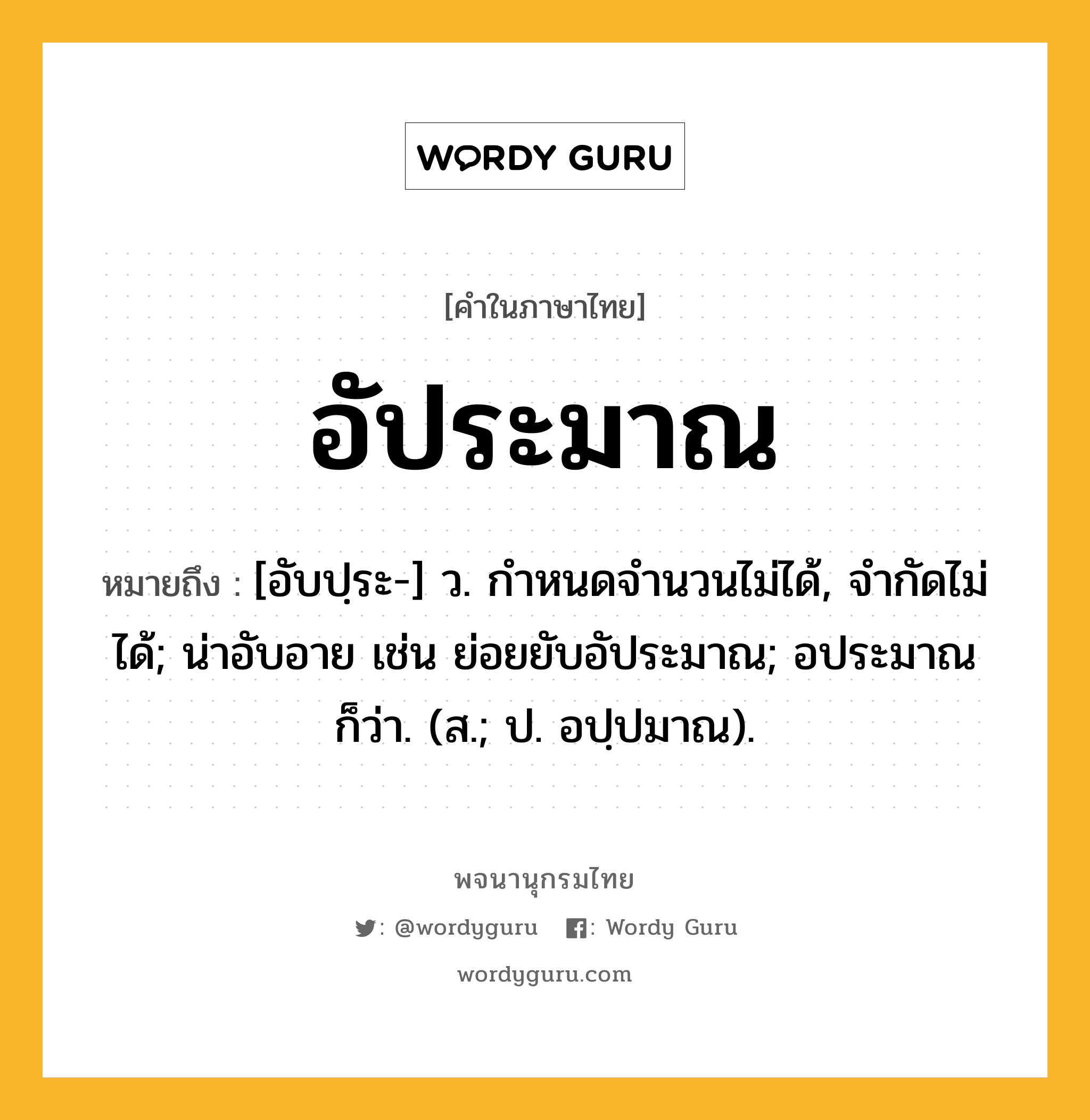 อัประมาณ ความหมาย หมายถึงอะไร?, คำในภาษาไทย อัประมาณ หมายถึง [อับปฺระ-] ว. กําหนดจำนวนไม่ได้, จํากัดไม่ได้; น่าอับอาย เช่น ย่อยยับอัประมาณ; อประมาณ ก็ว่า. (ส.; ป. อปฺปมาณ).