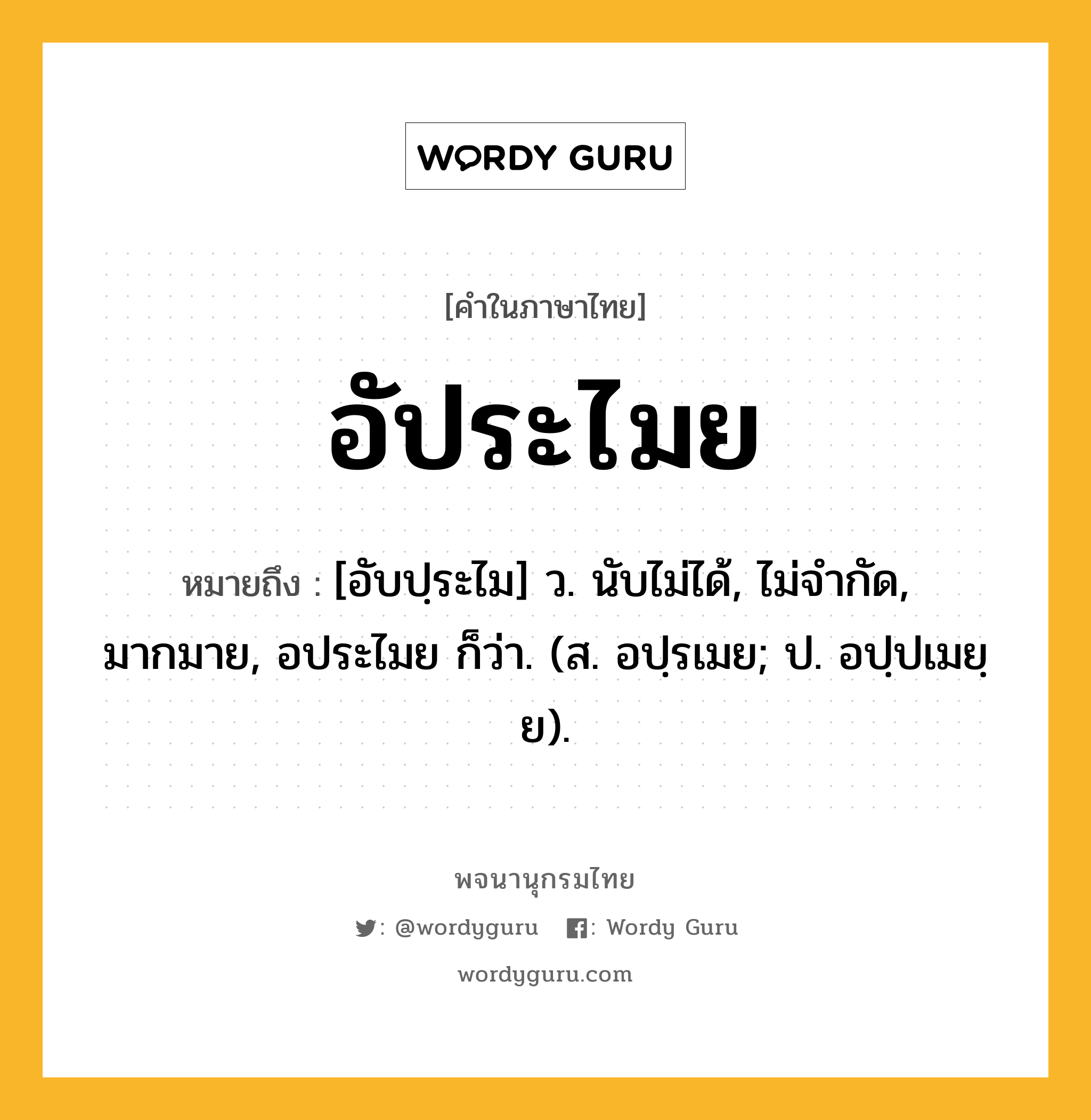 อัประไมย หมายถึงอะไร?, คำในภาษาไทย อัประไมย หมายถึง [อับปฺระไม] ว. นับไม่ได้, ไม่จํากัด, มากมาย, อประไมย ก็ว่า. (ส. อปฺรเมย; ป. อปฺปเมยฺย).