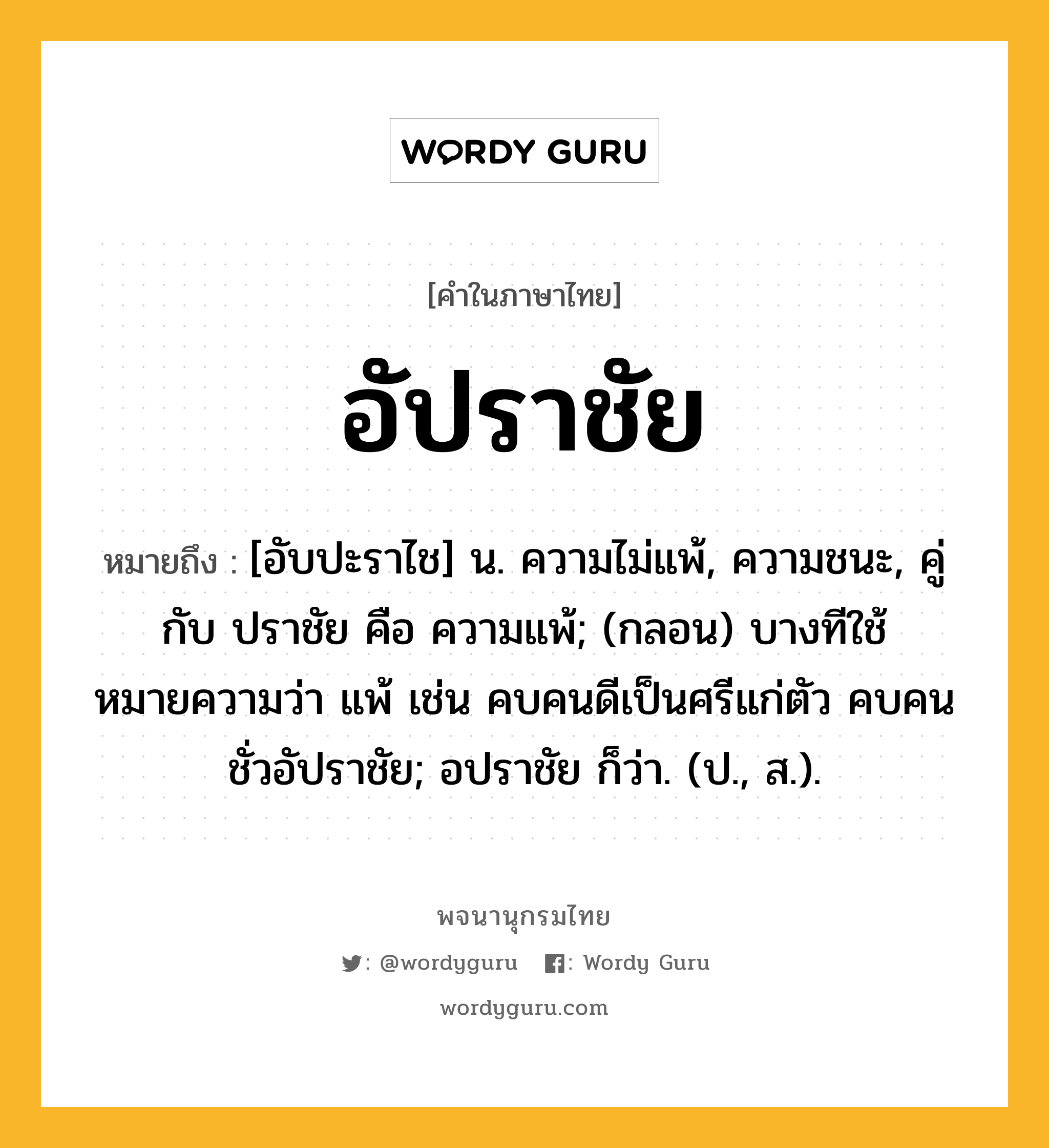 อัปราชัย หมายถึงอะไร?, คำในภาษาไทย อัปราชัย หมายถึง [อับปะราไช] น. ความไม่แพ้, ความชนะ, คู่กับ ปราชัย คือ ความแพ้; (กลอน) บางทีใช้หมายความว่า แพ้ เช่น คบคนดีเป็นศรีแก่ตัว คบคนชั่วอัปราชัย; อปราชัย ก็ว่า. (ป., ส.).