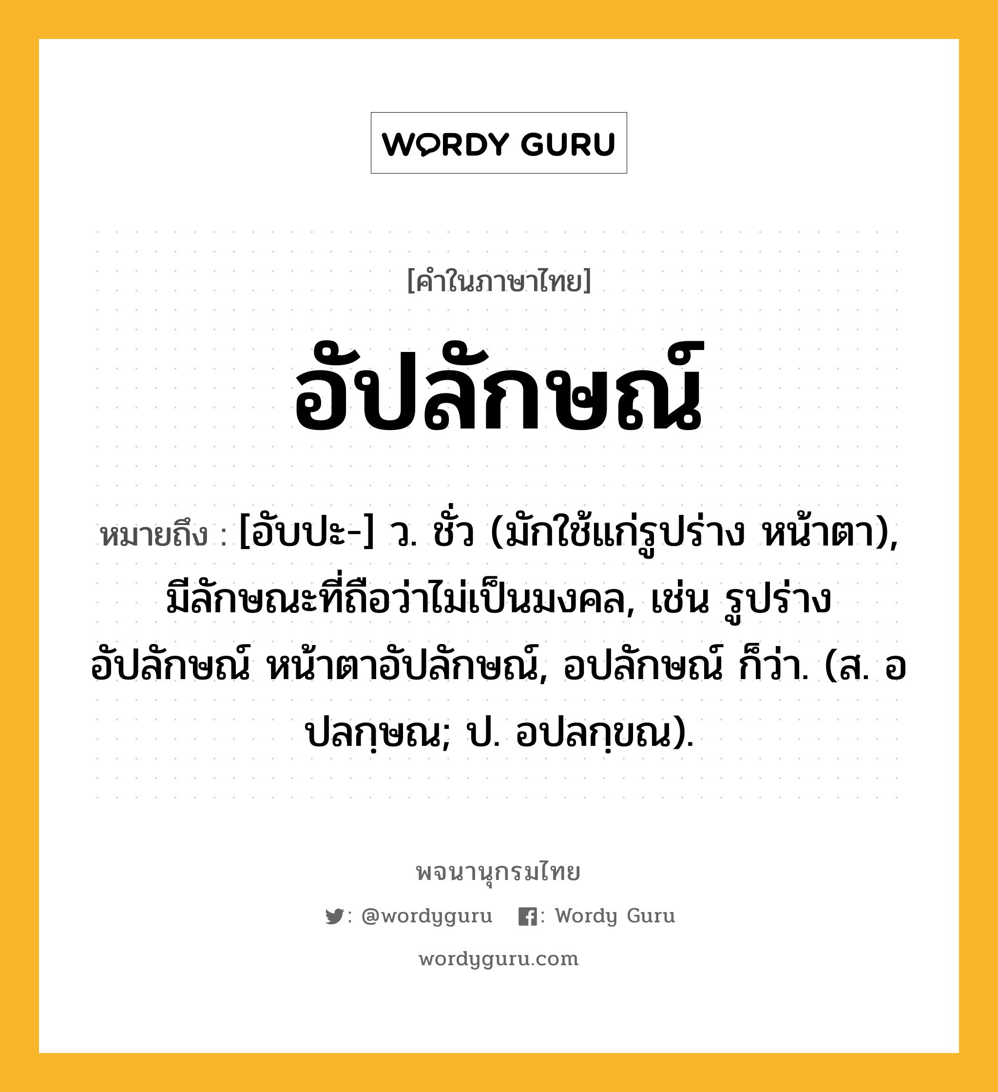 อัปลักษณ์ หมายถึงอะไร?, คำในภาษาไทย อัปลักษณ์ หมายถึง [อับปะ-] ว. ชั่ว (มักใช้แก่รูปร่าง หน้าตา), มีลักษณะที่ถือว่าไม่เป็นมงคล, เช่น รูปร่างอัปลักษณ์ หน้าตาอัปลักษณ์, อปลักษณ์ ก็ว่า. (ส. อปลกฺษณ; ป. อปลกฺขณ).