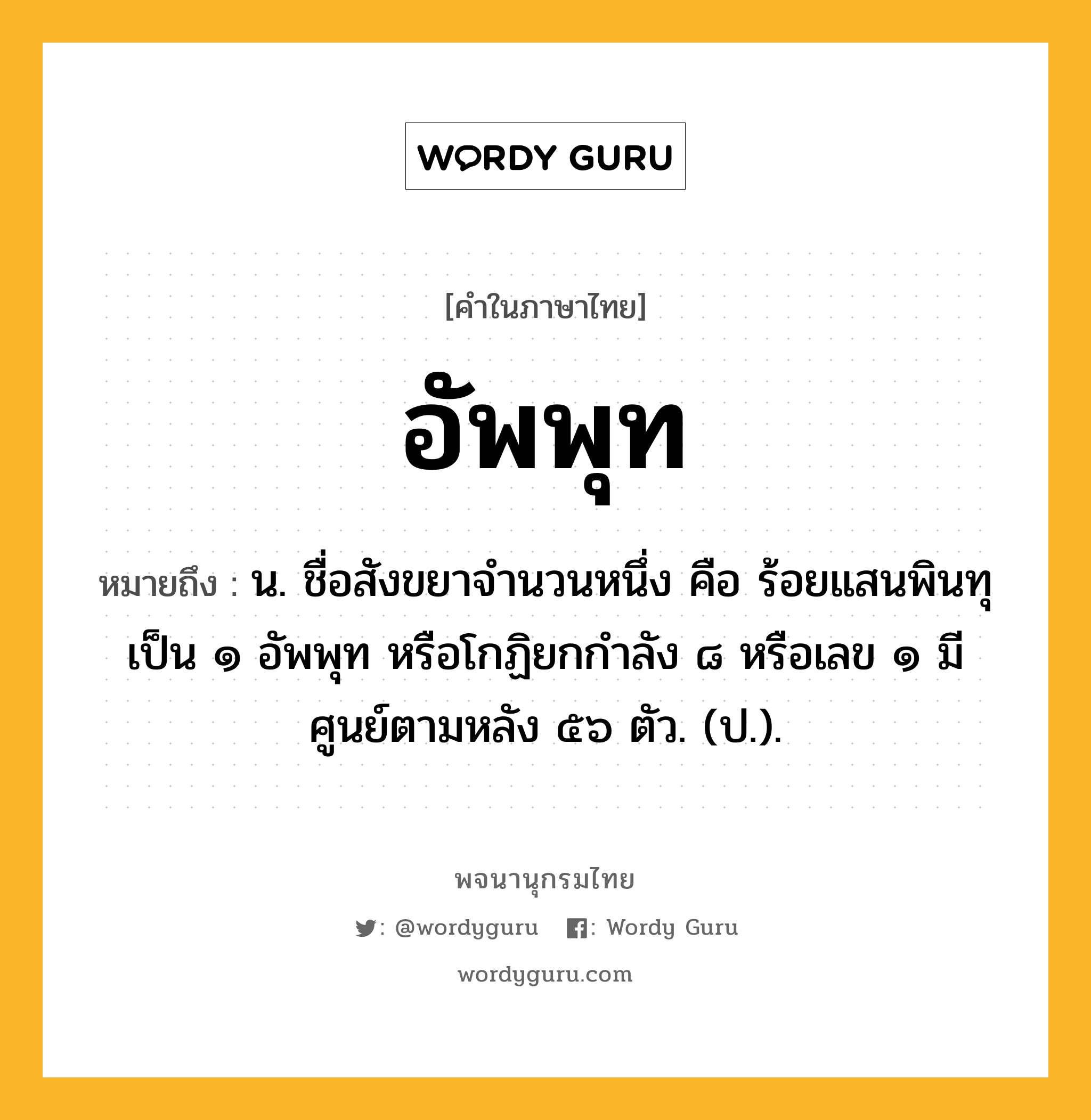 อัพพุท หมายถึงอะไร?, คำในภาษาไทย อัพพุท หมายถึง น. ชื่อสังขยาจํานวนหนึ่ง คือ ร้อยแสนพินทุ เป็น ๑ อัพพุท หรือโกฏิยกกําลัง ๘ หรือเลข ๑ มีศูนย์ตามหลัง ๕๖ ตัว. (ป.).