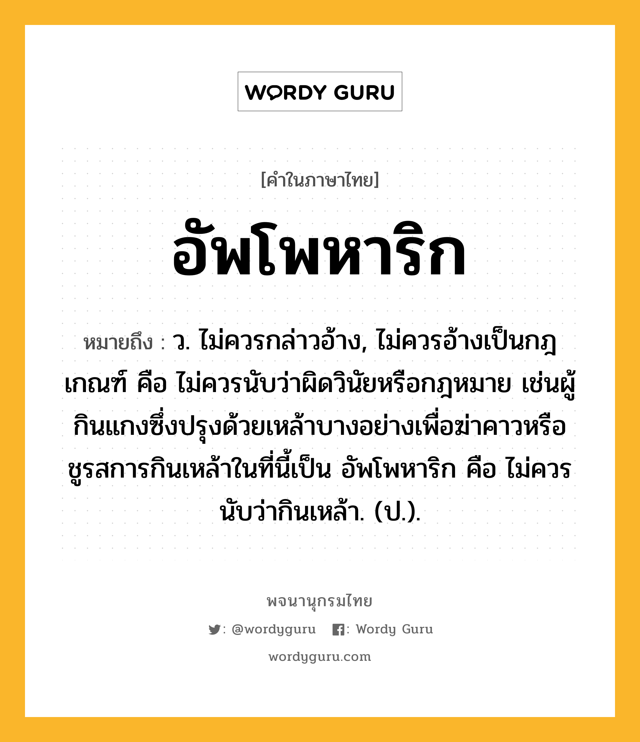 อัพโพหาริก หมายถึงอะไร?, คำในภาษาไทย อัพโพหาริก หมายถึง ว. ไม่ควรกล่าวอ้าง, ไม่ควรอ้างเป็นกฎเกณฑ์ คือ ไม่ควรนับว่าผิดวินัยหรือกฎหมาย เช่นผู้กินแกงซึ่งปรุงด้วยเหล้าบางอย่างเพื่อฆ่าคาวหรือชูรสการกินเหล้าในที่นี้เป็น อัพโพหาริก คือ ไม่ควรนับว่ากินเหล้า. (ป.).