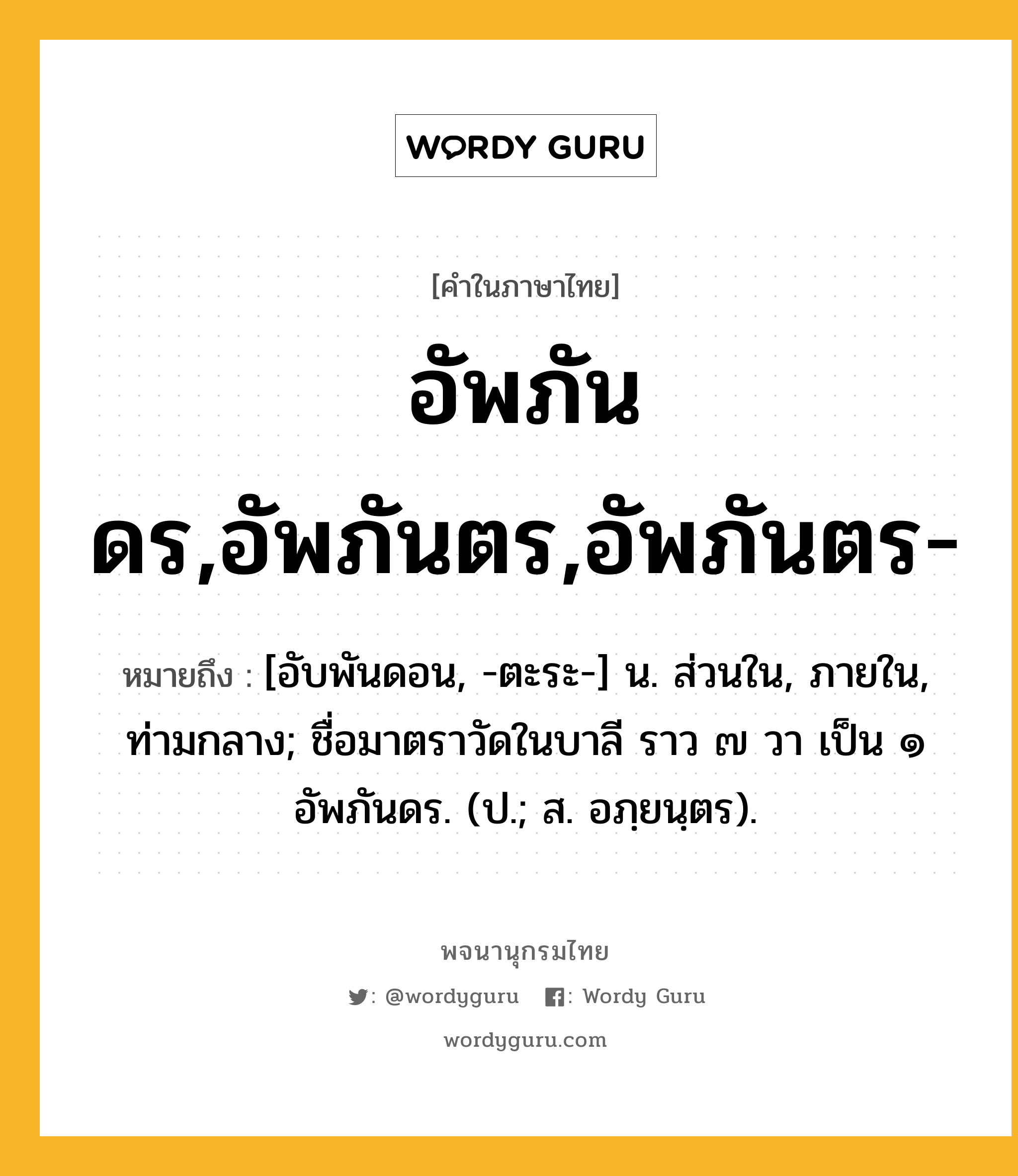 อัพภันดร,อัพภันตร,อัพภันตร- หมายถึงอะไร?, คำในภาษาไทย อัพภันดร,อัพภันตร,อัพภันตร- หมายถึง [อับพันดอน, -ตะระ-] น. ส่วนใน, ภายใน, ท่ามกลาง; ชื่อมาตราวัดในบาลี ราว ๗ วา เป็น ๑ อัพภันดร. (ป.; ส. อภฺยนฺตร).