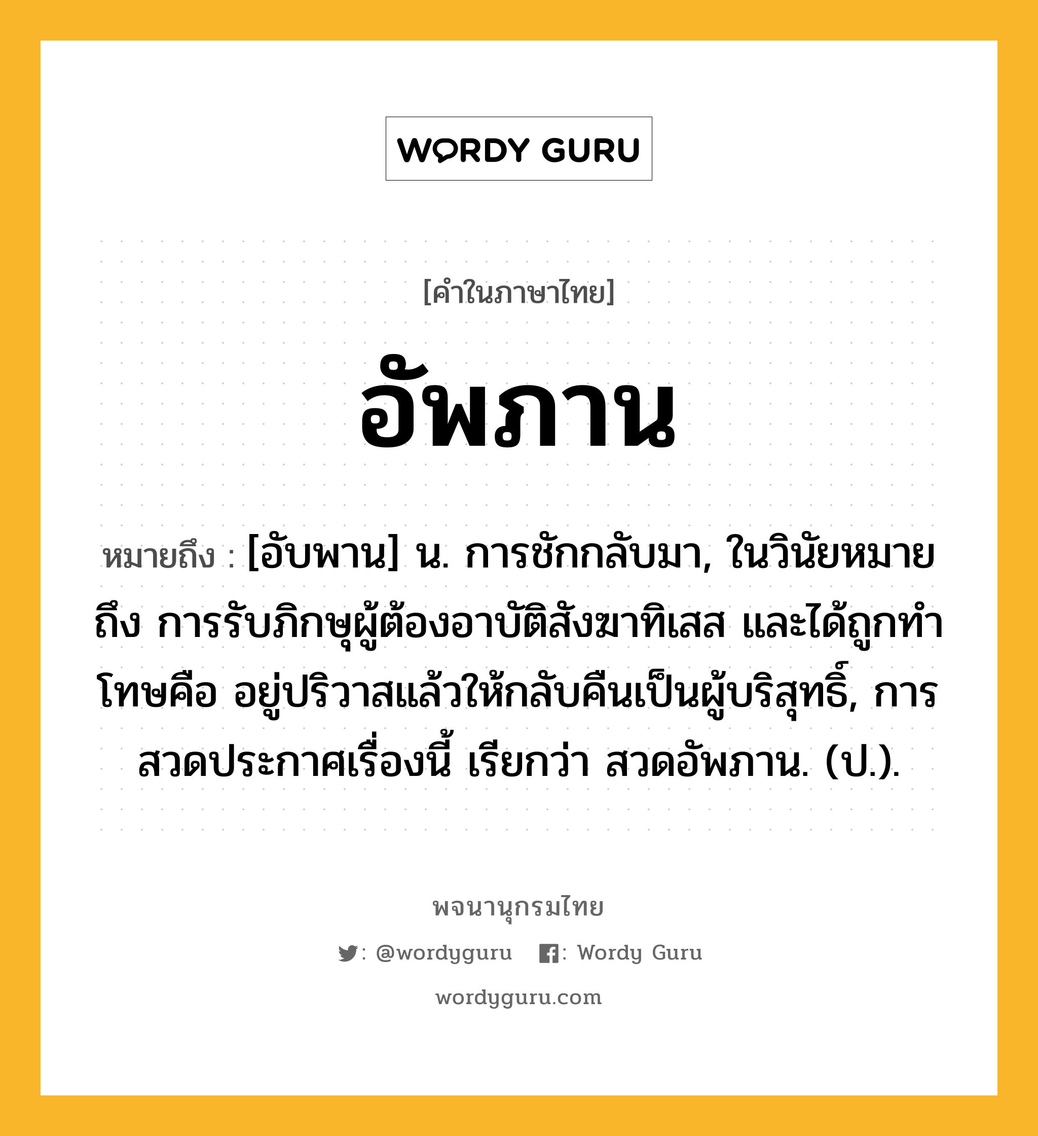 อัพภาน หมายถึงอะไร?, คำในภาษาไทย อัพภาน หมายถึง [อับพาน] น. การชักกลับมา, ในวินัยหมายถึง การรับภิกษุผู้ต้องอาบัติสังฆาทิเสส และได้ถูกทําโทษคือ อยู่ปริวาสแล้วให้กลับคืนเป็นผู้บริสุทธิ์, การสวดประกาศเรื่องนี้ เรียกว่า สวดอัพภาน. (ป.).