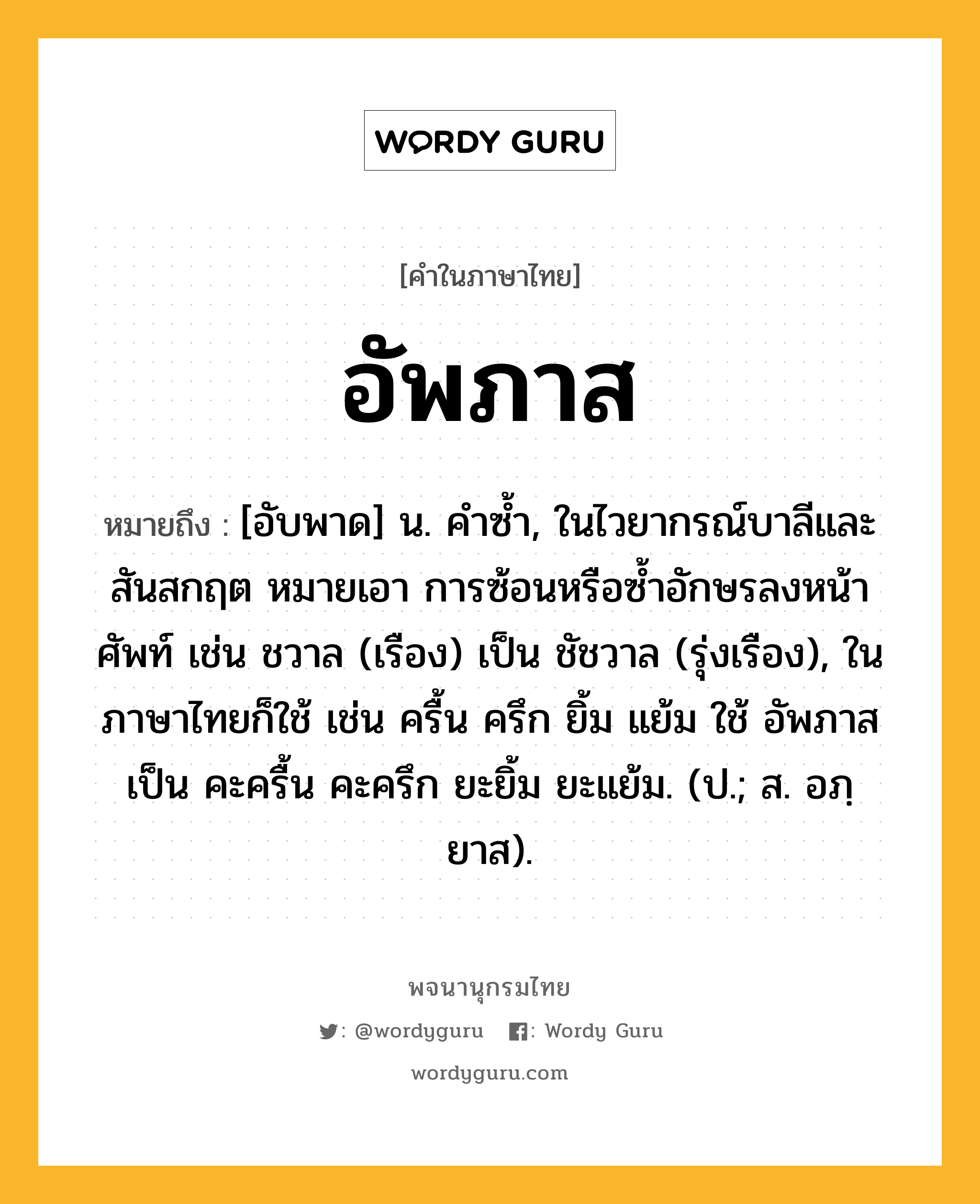 อัพภาส หมายถึงอะไร?, คำในภาษาไทย อัพภาส หมายถึง [อับพาด] น. คําซํ้า, ในไวยากรณ์บาลีและสันสกฤต หมายเอา การซ้อนหรือซํ้าอักษรลงหน้าศัพท์ เช่น ชวาล (เรือง) เป็น ชัชวาล (รุ่งเรือง), ในภาษาไทยก็ใช้ เช่น ครื้น ครึก ยิ้ม แย้ม ใช้ อัพภาส เป็น คะครื้น คะครึก ยะยิ้ม ยะแย้ม. (ป.; ส. อภฺยาส).