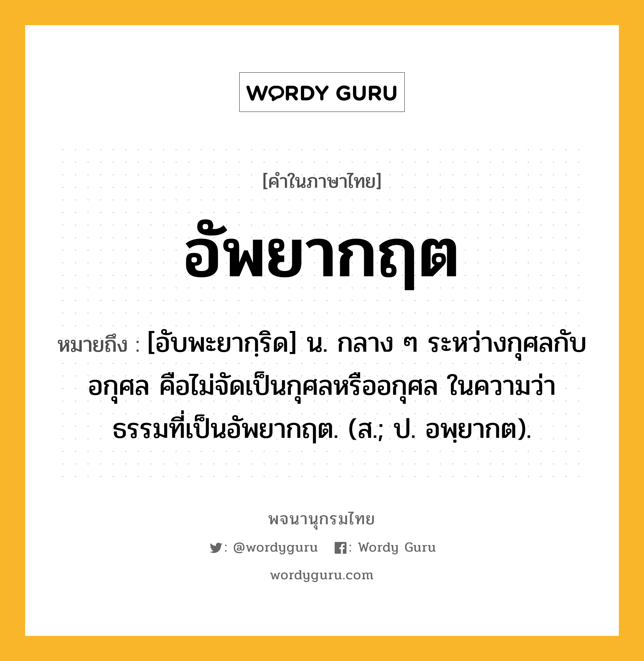 อัพยากฤต หมายถึงอะไร?, คำในภาษาไทย อัพยากฤต หมายถึง [อับพะยากฺริด] น. กลาง ๆ ระหว่างกุศลกับอกุศล คือไม่จัดเป็นกุศลหรืออกุศล ในความว่า ธรรมที่เป็นอัพยากฤต. (ส.; ป. อพฺยากต).