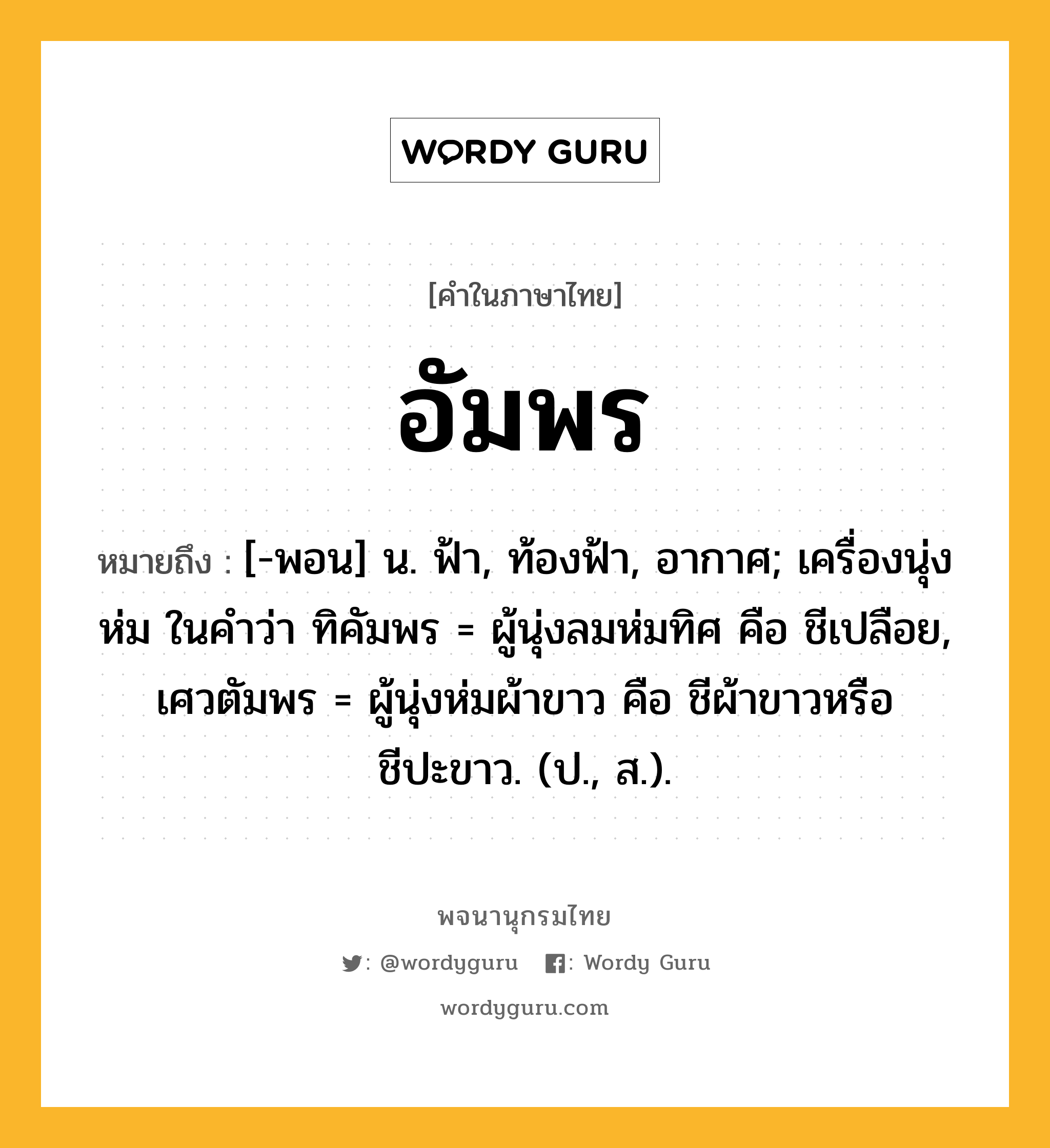 อัมพร หมายถึงอะไร?, คำในภาษาไทย อัมพร หมายถึง [-พอน] น. ฟ้า, ท้องฟ้า, อากาศ; เครื่องนุ่งห่ม ในคำว่า ทิคัมพร = ผู้นุ่งลมห่มทิศ คือ ชีเปลือย, เศวตัมพร = ผู้นุ่งห่มผ้าขาว คือ ชีผ้าขาวหรือชีปะขาว. (ป., ส.).