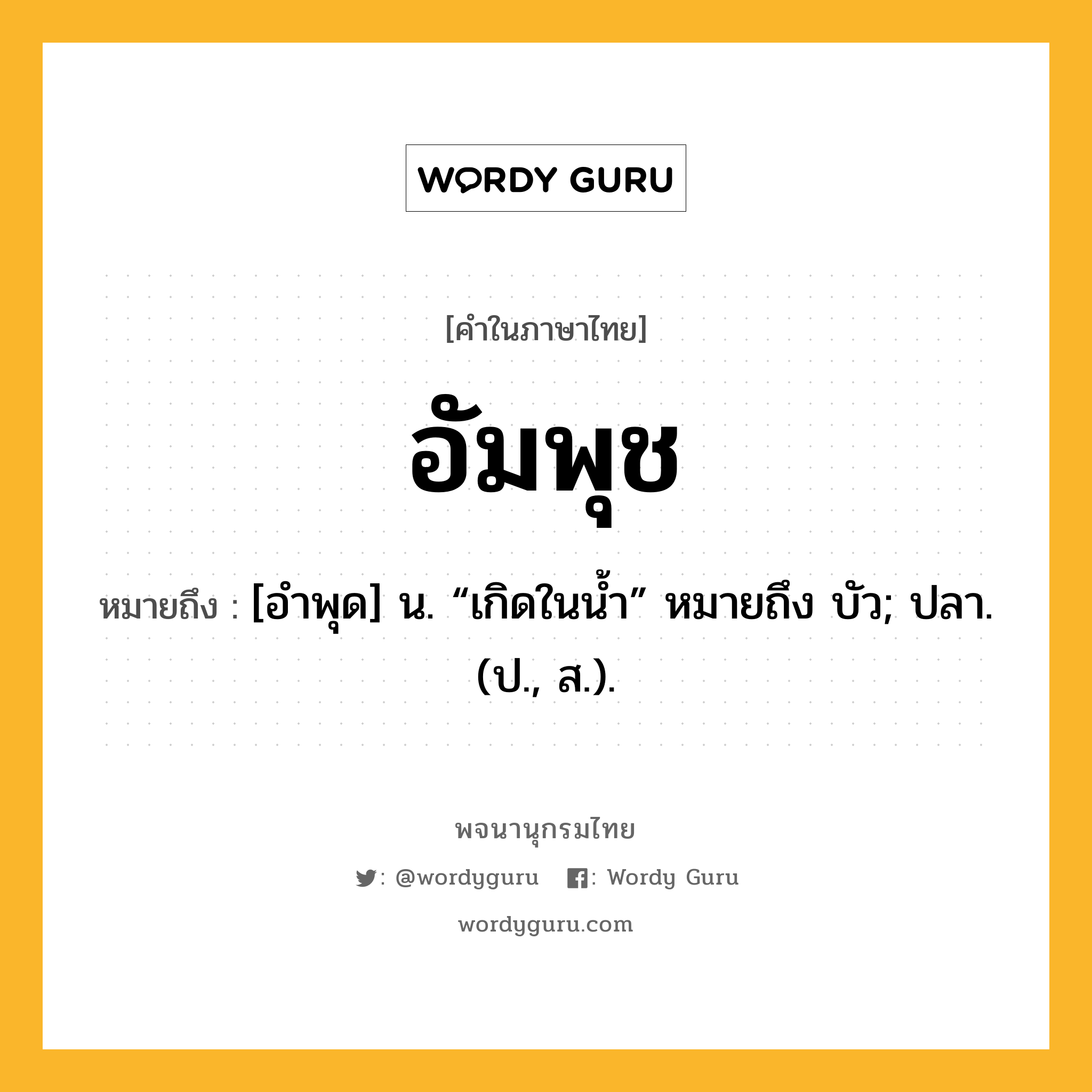 อัมพุช หมายถึงอะไร?, คำในภาษาไทย อัมพุช หมายถึง [อําพุด] น. “เกิดในนํ้า” หมายถึง บัว; ปลา. (ป., ส.).