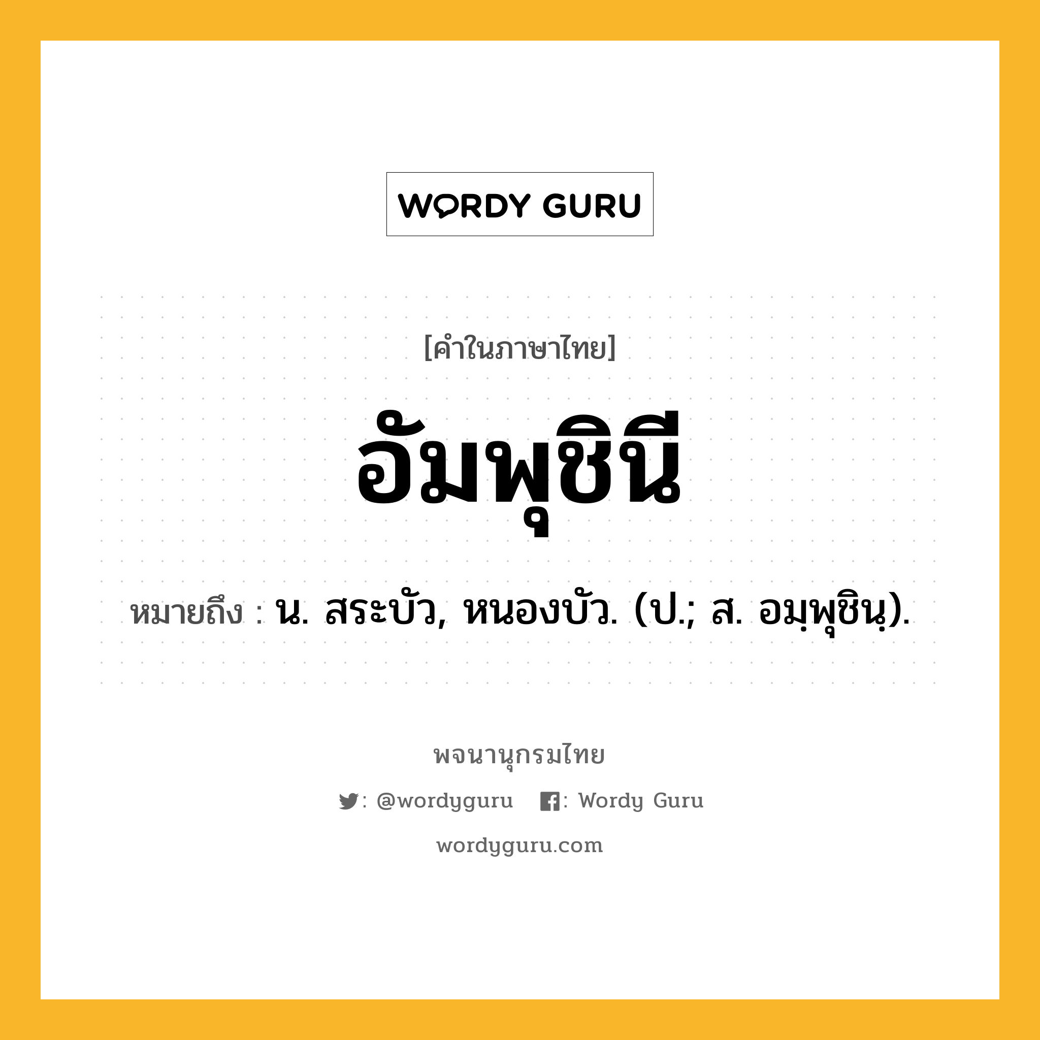 อัมพุชินี หมายถึงอะไร?, คำในภาษาไทย อัมพุชินี หมายถึง น. สระบัว, หนองบัว. (ป.; ส. อมฺพุชินฺ).