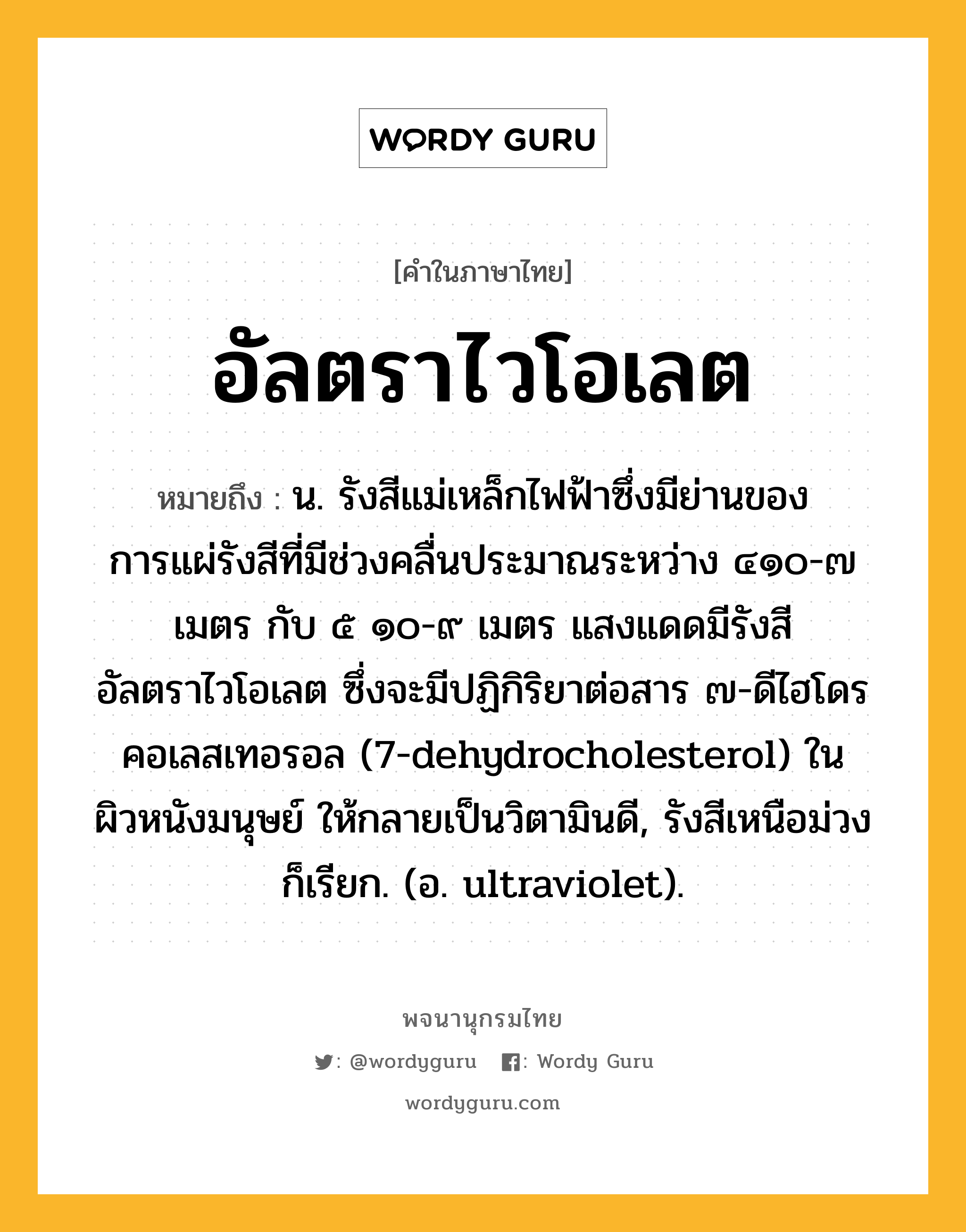 อัลตราไวโอเลต หมายถึงอะไร?, คำในภาษาไทย อัลตราไวโอเลต หมายถึง น. รังสีแม่เหล็กไฟฟ้าซึ่งมีย่านของการแผ่รังสีที่มีช่วงคลื่นประมาณระหว่าง ๔๑๐-๗ เมตร กับ ๕ ๑๐-๙ เมตร แสงแดดมีรังสีอัลตราไวโอเลต ซึ่งจะมีปฏิกิริยาต่อสาร ๗-ดีไฮโดรคอเลสเทอรอล (7-dehydrocholesterol) ในผิวหนังมนุษย์ ให้กลายเป็นวิตามินดี, รังสีเหนือม่วง ก็เรียก. (อ. ultraviolet).