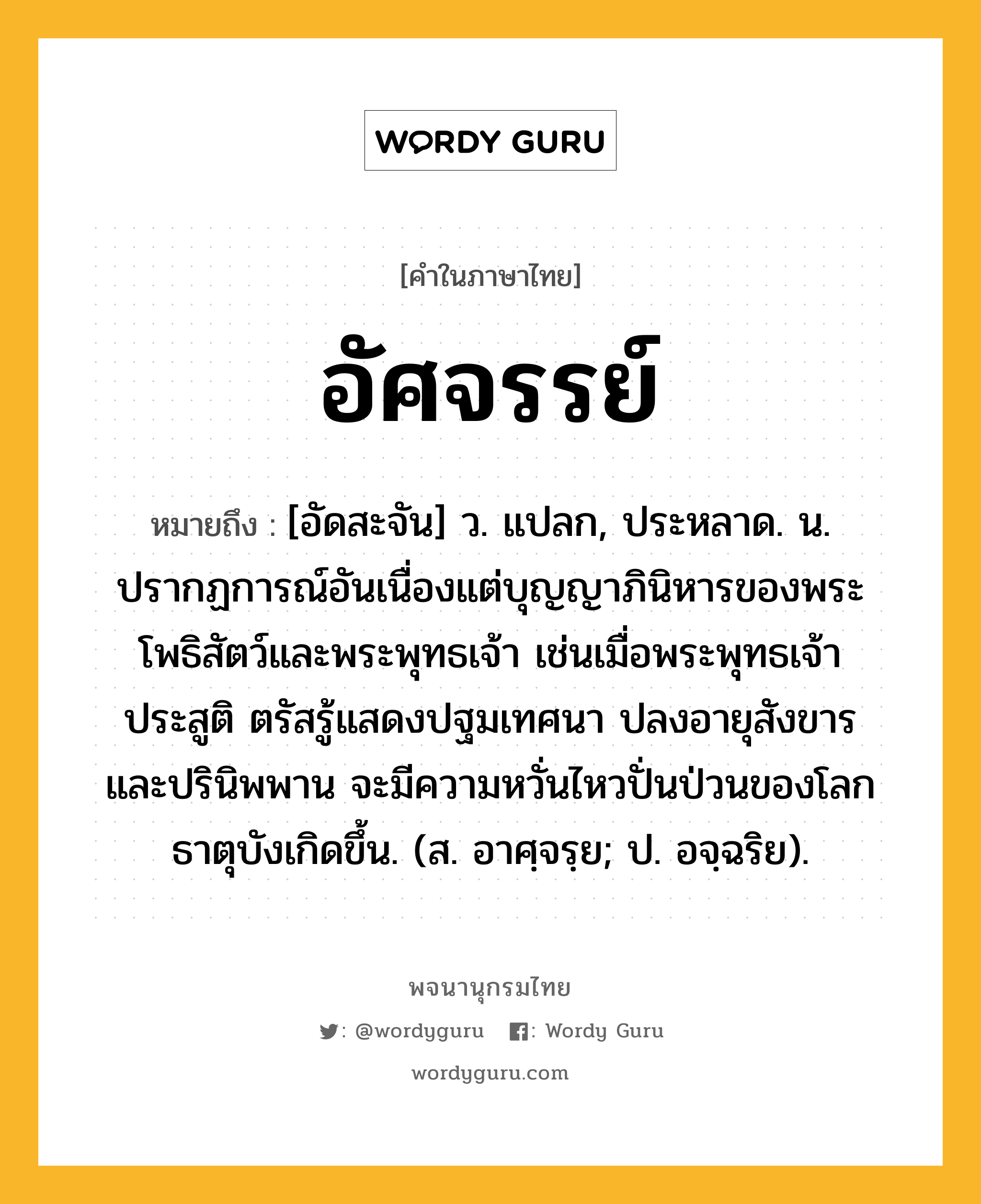 อัศจรรย์ หมายถึงอะไร?, คำในภาษาไทย อัศจรรย์ หมายถึง [อัดสะจัน] ว. แปลก, ประหลาด. น. ปรากฏการณ์อันเนื่องแต่บุญญาภินิหารของพระโพธิสัตว์และพระพุทธเจ้า เช่นเมื่อพระพุทธเจ้าประสูติ ตรัสรู้แสดงปฐมเทศนา ปลงอายุสังขาร และปรินิพพาน จะมีความหวั่นไหวปั่นป่วนของโลกธาตุบังเกิดขึ้น. (ส. อาศฺจรฺย; ป. อจฺฉริย).