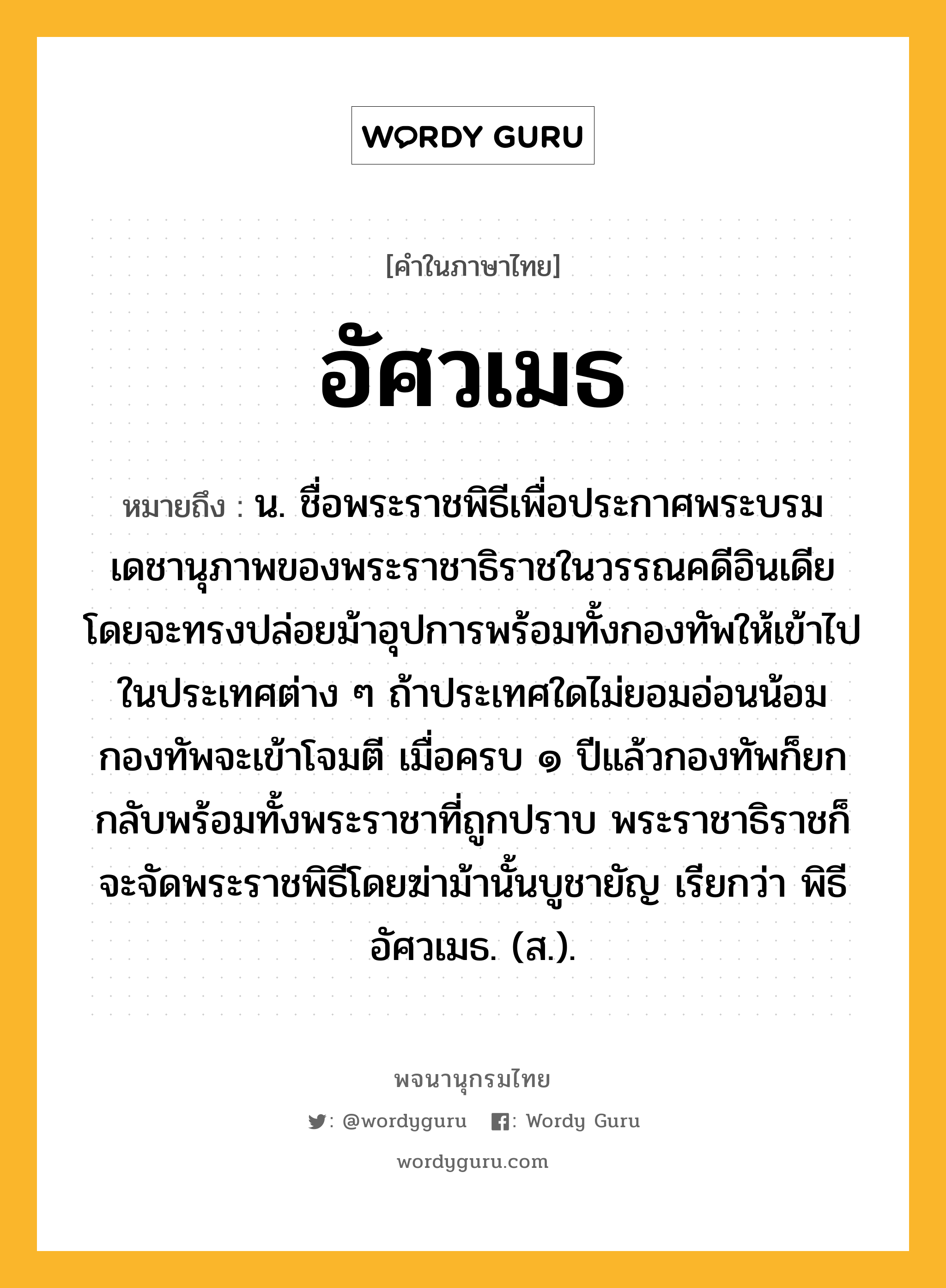 อัศวเมธ ความหมาย หมายถึงอะไร?, คำในภาษาไทย อัศวเมธ หมายถึง น. ชื่อพระราชพิธีเพื่อประกาศพระบรมเดชานุภาพของพระราชาธิราชในวรรณคดีอินเดีย โดยจะทรงปล่อยม้าอุปการพร้อมทั้งกองทัพให้เข้าไปในประเทศต่าง ๆ ถ้าประเทศใดไม่ยอมอ่อนน้อมกองทัพจะเข้าโจมตี เมื่อครบ ๑ ปีแล้วกองทัพก็ยกกลับพร้อมทั้งพระราชาที่ถูกปราบ พระราชาธิราชก็จะจัดพระราชพิธีโดยฆ่าม้านั้นบูชายัญ เรียกว่า พิธีอัศวเมธ. (ส.).