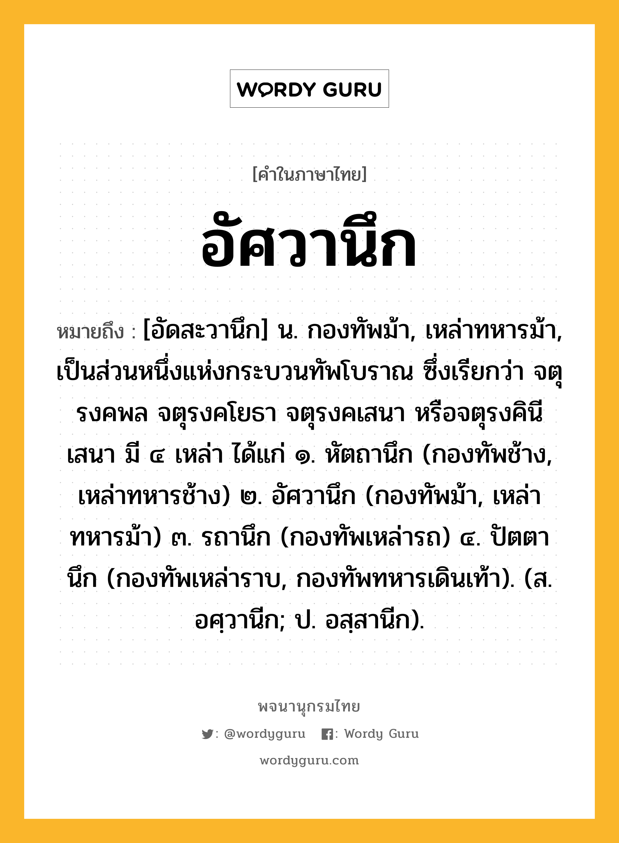 อัศวานึก ความหมาย หมายถึงอะไร?, คำในภาษาไทย อัศวานึก หมายถึง [อัดสะวานึก] น. กองทัพม้า, เหล่าทหารม้า, เป็นส่วนหนึ่งแห่งกระบวนทัพโบราณ ซึ่งเรียกว่า จตุรงคพล จตุรงคโยธา จตุรงคเสนา หรือจตุรงคินีเสนา มี ๔ เหล่า ได้แก่ ๑. หัตถานึก (กองทัพช้าง, เหล่าทหารช้าง) ๒. อัศวานึก (กองทัพม้า, เหล่าทหารม้า) ๓. รถานึก (กองทัพเหล่ารถ) ๔. ปัตตานึก (กองทัพเหล่าราบ, กองทัพทหารเดินเท้า). (ส. อศฺวานีก; ป. อสฺสานีก).