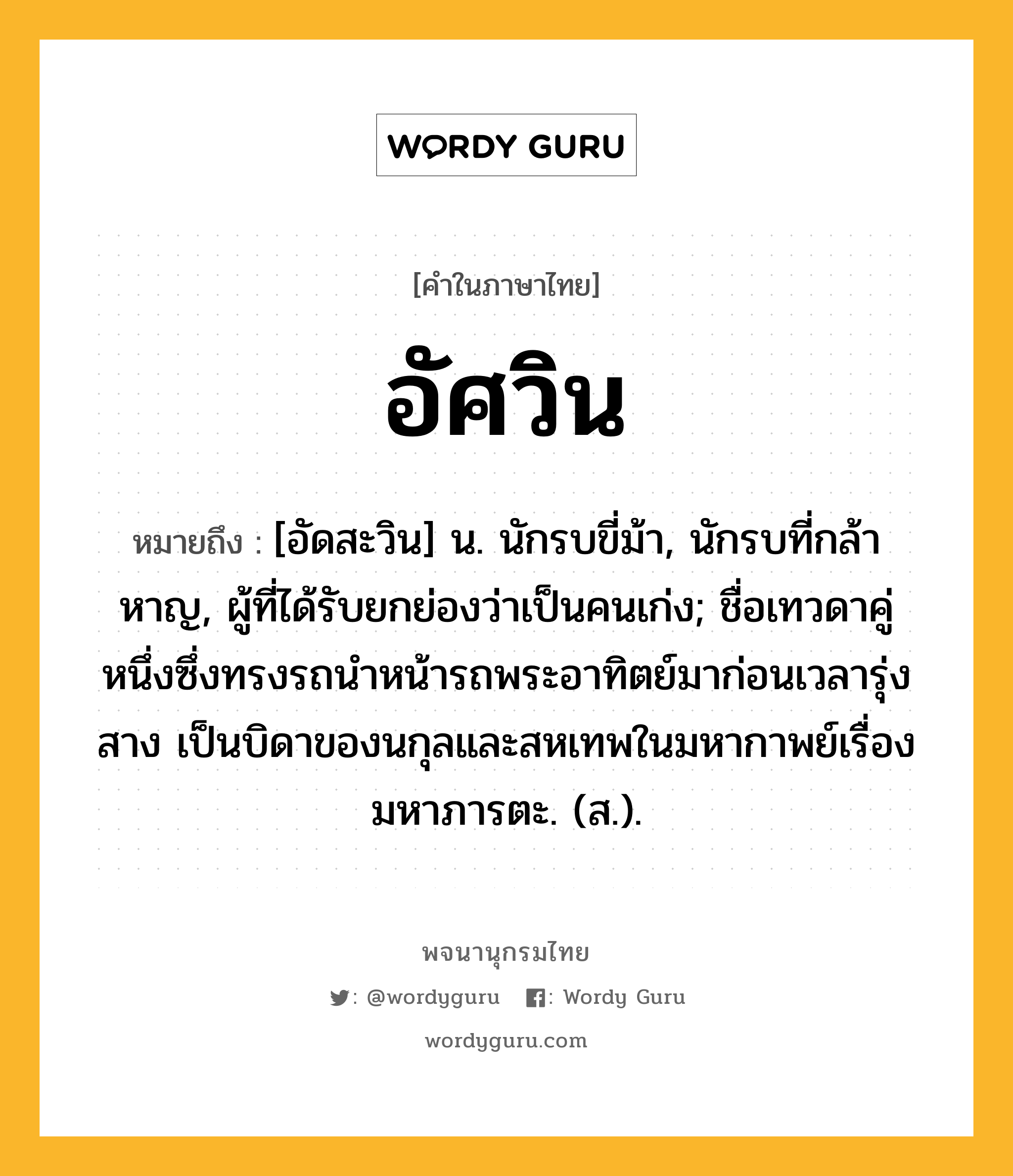 อัศวิน ความหมาย หมายถึงอะไร?, คำในภาษาไทย อัศวิน หมายถึง [อัดสะวิน] น. นักรบขี่ม้า, นักรบที่กล้าหาญ, ผู้ที่ได้รับยกย่องว่าเป็นคนเก่ง; ชื่อเทวดาคู่หนึ่งซึ่งทรงรถนําหน้ารถพระอาทิตย์มาก่อนเวลารุ่งสาง เป็นบิดาของนกุลและสหเทพในมหากาพย์เรื่องมหาภารตะ. (ส.).